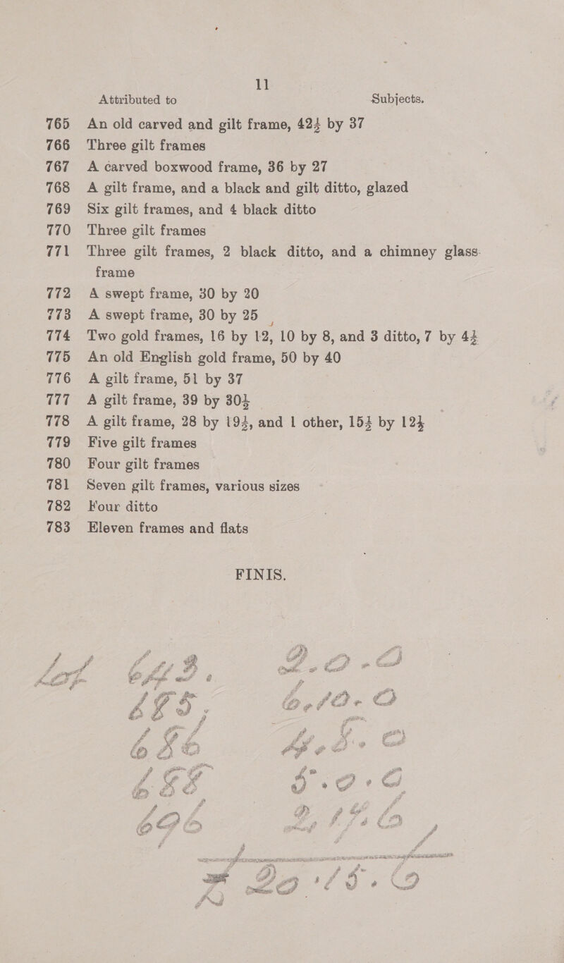 1] Attributed to Subjects. 765 An old carved and gilt frame, 424 by 37 766 Three gilt frames 767 &lt;A carved boxwood frame, 36 by 27 768 A gilt frame, and a black and gilt ditto, glazed 769 Six gilt frames, and 4 black ditto 770 «Three gilt frames 771 Three gilt frames, 2 black ditto, and a chimney glass. frame 772 A swept frame, 30 by 20 773 A swept frame, 30 by 25 | 774 Two gold frames, 16 by 12, 10 by 8, and 3 ditto, 7 by 44 775 An old English gold frame, 50 by 40 776 =A gilt frame, 51 by 37 777 =A gilt frame, 39 by 304 7 778 =A gilt frame, 28 by 194, and | other, 154 by 124 779 ~=Five gilt frames 780 Four gilt frames 781 Seven gilt frames, various sizes 782 ~=Four ditto 783 Eleven frames and flats FINIS. Ld pn Op af ¢ i | i &amp; A-€ oe! &amp; 9) se Aee fo ya QO iy Ses ; Pe ie 2 wi | Y) , &gt; 4 4 et P 4 ae ats z