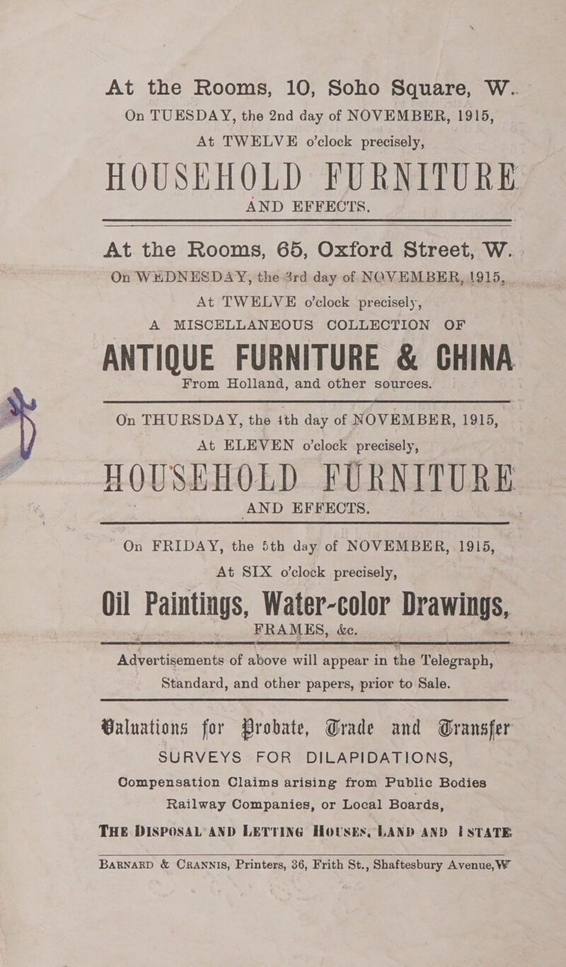  At the Rooms, 10, Soho Square, W.. On TUESDAY, the 2nd day of NOVEMBER, 1915, At TWELVE o'clock precisely, __ HOUSHHOLD FURNITURE AND EFFECTS.  At the Rooms, 65, Oxford Street, W. . On WEDNESDAY, the 4rd day of NOVEMBER, 1915, At TWELVE o’clock precisely, A MISCELLANEOUS COLLECTION OF ANTIQUE FURNITURE &amp; CHINA From Holland, and other sources. On THURSDAY, the ith day of NOVEMBER, 1915, At ELEVEN o’clock precisely, HOUSEHOLD FURNITURE AND EFFECTS. On FRIDAY, the 5th day of NOVEMBER, 1915, At SIX o’clock precisely, | Oil Paintings, Water-color Drawings, FRAMES, &amp;e.  Theoteenche of above will appear in the Telegraph, Standard, and other papers, prior to Sale. Valuations for Probate, Grade and Gransfer SURVEYS FOR DILAPIDATIONS, Compensation Claims arising from Public Bodies Railway Companies, or Local Boards, THE DISPOSAL AND LETTING Housks, LAND AND ESTATE BARNARD &amp; CRANNIS, Printers, 36, Frith St., Shaftesbury Avenue, W