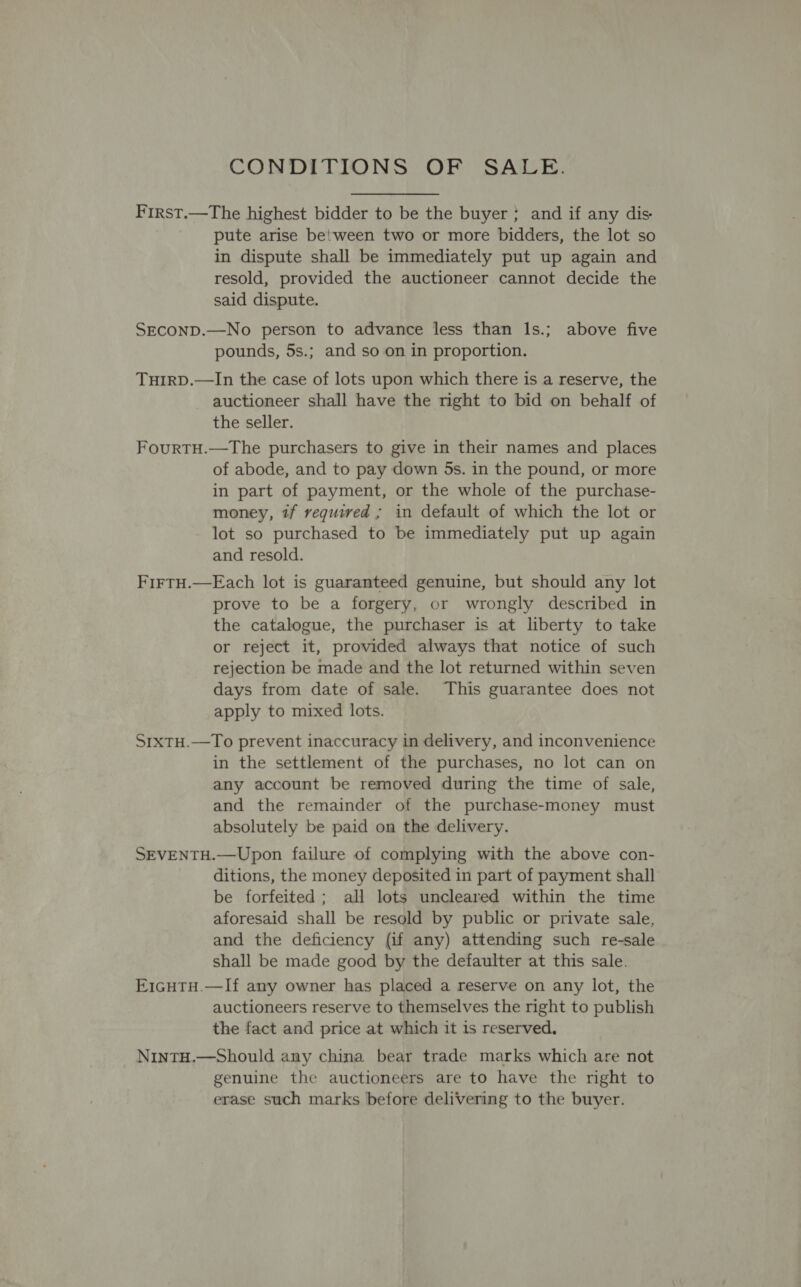 CONDITIONS OF SALE. First.—The highest bidder to be the buyer ; and if any dis pute arise between two or more bidders, the lot so in dispute shall be immediately put up again and resold, provided the auctioneer cannot decide the said dispute. SECOND.—No person to advance less than Is.; above five pounds, 5s.; and so on in proportion. THIRD.—In the case of lots upon which there is a reserve, the auctioneer shall have the right to bid on behalf of the seller. FourtTH.—The purchasers to give in their names and places of abode, and to pay down 5s. in the pound, or more in part of payment, or the whole of the purchase- money, tf required ; in default of which the lot or lot so purchased to be immediately put up again and resold. FirtH.—Each lot is guaranteed genuine, but should any lot prove to be a forgery, or wrongly described in the catalogue, the purchaser is at liberty to take or reject it, provided always that notice of such rejection be made and the lot returned within seven days from date of sale. This guarantee does not apply to mixed lots. SrxTH.—To prevent inaccuracy in delivery, and inconvenience in the settlement of the purchases, no lot can on any account be removed during the time of sale, and the remainder of the purchase-money must absolutely be paid on the delivery. SEVENTH.—Upon failure of complying with the above con- ditions, the money deposited in part of payment shall be forfeited; all lots uncleared within the time aforesaid shall be resold by public or private sale, and the deficiency (if any) attending such re-sale shall be made good by the defaulter at this sale. E1GHTH.—If any owner has placed a reserve on any lot, the auctioneers reserve to themselves the right to publish the fact and price at which it is reserved, NintTH.—Should any china bear trade marks which are not genuine the auctioneers are to have the right to erase such marks before delivering to the buyer.