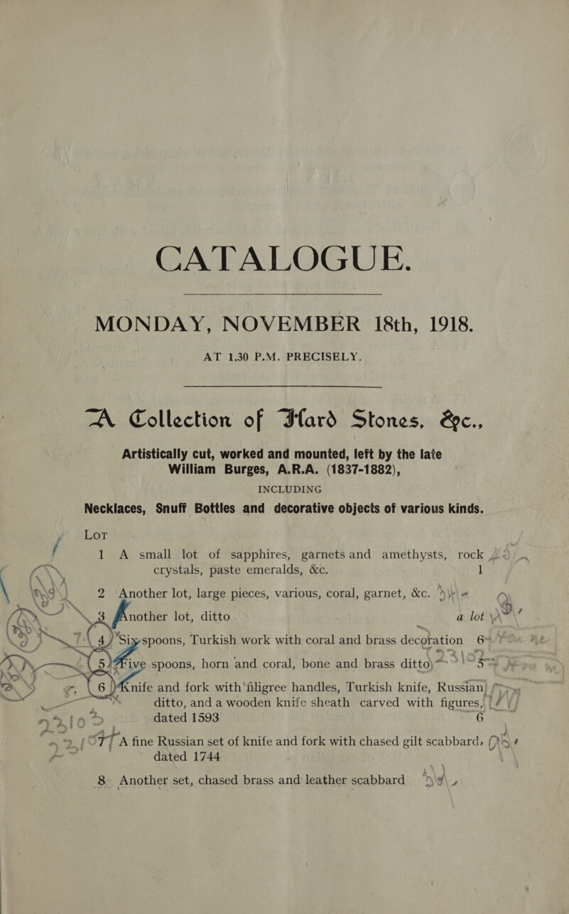 CATALOGUE. “MONDAY, NOVEMBER 18th, 1918. AT 1.30 P.M. PRECISELY. A Collection of Flard Stones, &amp;c., Artistically cut, worked and mounted, left by the late William Burges, A.R.A. (1837-1882), INCLUDING Necklaces, Snuff Bottles and decorative objects of various kinds. Lor 1 A small lot of sapphires, garnetsand amethysts, rock pay crystals, paste emeralds, &amp;c. 1 2 Another lot, large pieces, various, coral, garnet, &amp;c. » \e\ it ry nother lot, ditto a lot \A~    ro8 . PS Turkish work with coral and brass decoration 6 ‘Five spoons, horn and coral, bone and brass ditto)“~ ~~. Sy nife and fork with filigree handles, Turkish knife, Russian. , ditto, and a wooden knife sheath carved with figures, if $ dated 1593 G6 dated 1744 8 Another set, chased brass and leather scabbard hy o\, - ~