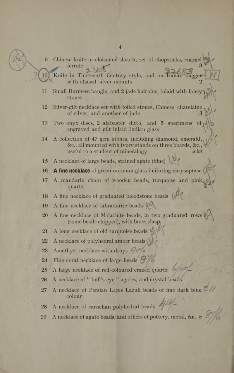 Pn Ve } 9 11 12 13 14 98 4 Chinese knife in cloisonné sheath, set of chopsticks, enamel 9 / 3 ferrule — . c © po 2-310 P2653 VW Knife in Thirteenth Century style, and an Indian agger~_} ‘a ie with chased silver mounts aN ‘ Small Burmese bangle, and 2 jade hairpins, inlaid with fancy why stones HN Silver-gilt necklace set with foiled stones, Chinese chatelaine ‘\, of silver, and another of jade 3 hv\/ Two onyx discs, 2 alabaster ditto, and 5 specimens of NM engraved and gilt inlaid Indian glass: : \ A collection of 47 gem stones, including diamond, emerald, \\'0 &amp;c., all mounted with ivory stands on three boards, &amp;c., iyi? \ useful to a student of mineralogy i a lot \ Dv A necklace of large beads, stained agate (blue) \o° ok Nee” A fine necklace of green uranium glass imitating chrysoprase (} : A mandarin chain of wooden beads, Was and pink,@\ ¢ quartz oh A fine necklace of graduated bloodstone beads yO A fine necklace of labradorite beads Kr, A fine necklace of Malachite beads, in two graduated rows KA (some beads chipped), with brass clasp; A long necklace of old turquoise beads vol A necklace of polyhedral amber beads \y ‘ ; Amethyst necklace with drops f) Aut GOT a. / Wf Fine coral necklace of large beads &amp; ike, me A large necklace of red-coloured crazed quartz OA Oj A necklace of “ bull’s-eye ” agates, and crystal beads A necklace of Persian Lapis Lazuli beads of fine dark blue EH colour Y/. A necklace of carnelian polyhedral beads KY