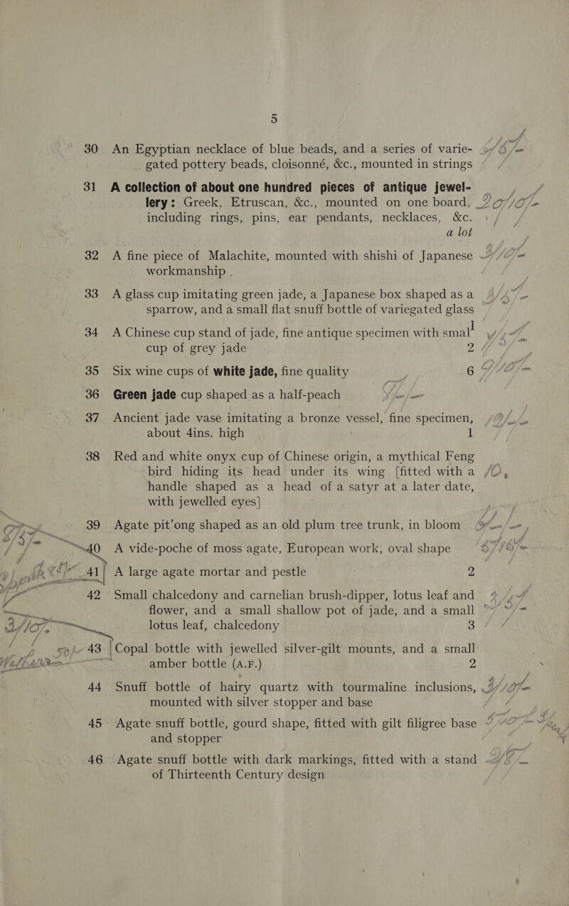 of Thirteenth Century design PD) om Rav 30 An Egyptian necklace of blue beads, and a series of varie- gated pottery beads, cloisonné, &amp;c., mounted in strings 31 A collection of about one hundred pieces of antique jewel- lery: Greek, Etruscan, &amp;c., mounted on one board, % r/o including rings, pins, ear pendants, necklaces, &amp;c. a lot 32 A fine piece of Malachite, mounted with shishi of Japanese workmanship | 33 A glass cup imitating green jade, a Japanese box shaped as a sparrow, and a small flat snuff bottle of variegated glass 34 A Chinese cup stand of jade, fine antique specimen with smal! cup of grey jade Z 35 Six wine cups of white jade, fine quality 6 F 36 Green jade cup shaped as a half-peach (iy i 37 Ancient jade vase imitating a bronze vessel, fine specimen, about 4ins. high J 38 Red and white onyx cup of Chinese origin, a mythical Feng bird hiding its head under its wing [fitted witha /% handle shaped as a head ofa satyr at a later date, with jewelled eyes] Py 39 Agate pit’ong shaped as an old plum tree trunk, in bloom ~ 2 yam ba = 4 “40 A vide-poche of moss agate, European work, oval shape p) fk Cl al Al A large agate mortar and pestle 2 tia 42 Small chalcedony and carnelian brush-dipper, lotus leaf and eas flower, and a small shallow pot of jade, and a small ° CP VOT, me lotus leaf, chalcedony 3 nr 43 Copal bottle with jewelled silver-gilt mounts, and a small bf pti Rens nis amber bottle (A.F.) 2 44 Snuff bottle of hairy quartz with tourmaline inclusions, , mounted with silver stopper and base 45 Agate snuff bottle, gourd shape, fitted with gilt filigree base “ ~~ and stopper 46 Agate snuff bottle with dark markings, fitted with a stand % ae