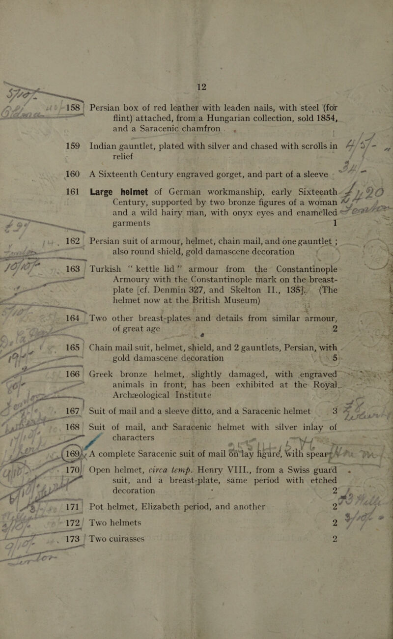 inn, — —— — 1 Z A iis x  SV ye \ Tee, 158) Persian box of red leather with leaden nails, with steel (for ib ELEM ccmnccen flint) attached, from a Hungarian collection, sold 1854, and a Saracenic chamfron. , | 159 Indian gauntlet, plated with silver and chased with scribe in 4y/: $7 “a | relief aa; 160 A Sixteenth Century engraved gorget, and part of.a sleeve »~ © ~ 161 Large helmet of German workmanship, early Sixteenth dy My 9 C on Century, supported by two bronze figures of a woman ae a cre and a wild hairy man, with onyx eyes and enamelled FOR tee s “ug OY ee garments 1 a 162 Persian suit of armour, helmet, chain mail, and one gauntlet ; : Tie em also round shield, gold damascene decoration * 7 Gj V0) re 163 Turkish “kettle lid” armour from the Gonctensinenls “4 ee Armoury with the Constantinople mark on the breast- = jr ai plate [cf. Denmin 327, and Skelton II., 135}. Ome ‘| EE, helmet now at the faidsh Museum) ee ge 164. Two other breast- -plates ‘and details from similar armour, a pd of great age ie i 412 ia A gt ‘ 165 | Chain mail suit, helmet, shield, snd bpeaaae Persian, WHER, 2 LS DRideS —Jeapactiottiiea’ ; i ee gold damascene decoration ; hi5e a a 166 Greek bronze helmet, slightly damaged, with imate Saat 3 GOr gm co animals in front, has been exhibited at the Royale” a i ) Oe Eh Archeological Institute f 2 ; &gt; Pall | ad G SG coy oe 167 Suit of mail and a sleeve Hifto, and a Saracenic helmet tt 75 re ayy i, 168 Suit of mail, and Saracenic helmet with silver inlay of ‘ a 5 a characters : - “ ’ PS a a 189 A complete Saracenic suit of mail § on aay bed § with Searph Pi PRS pith Nx *“. 170) Open helmet, circa temp. Henry VIII., from a Swiss Auta Na “Y lm EN a 7 suit, and a bree same period with etched | ; AiG) dale decoration 2h a La en FG GA A is .., 171) Pot helmet, Elizabeth period, and another | Sele So es = be AS 172, Two helmets 2 7G mt i a £ ame : f et TS 173 | Two cuirasses | 2 y, ‘ ee ee eee