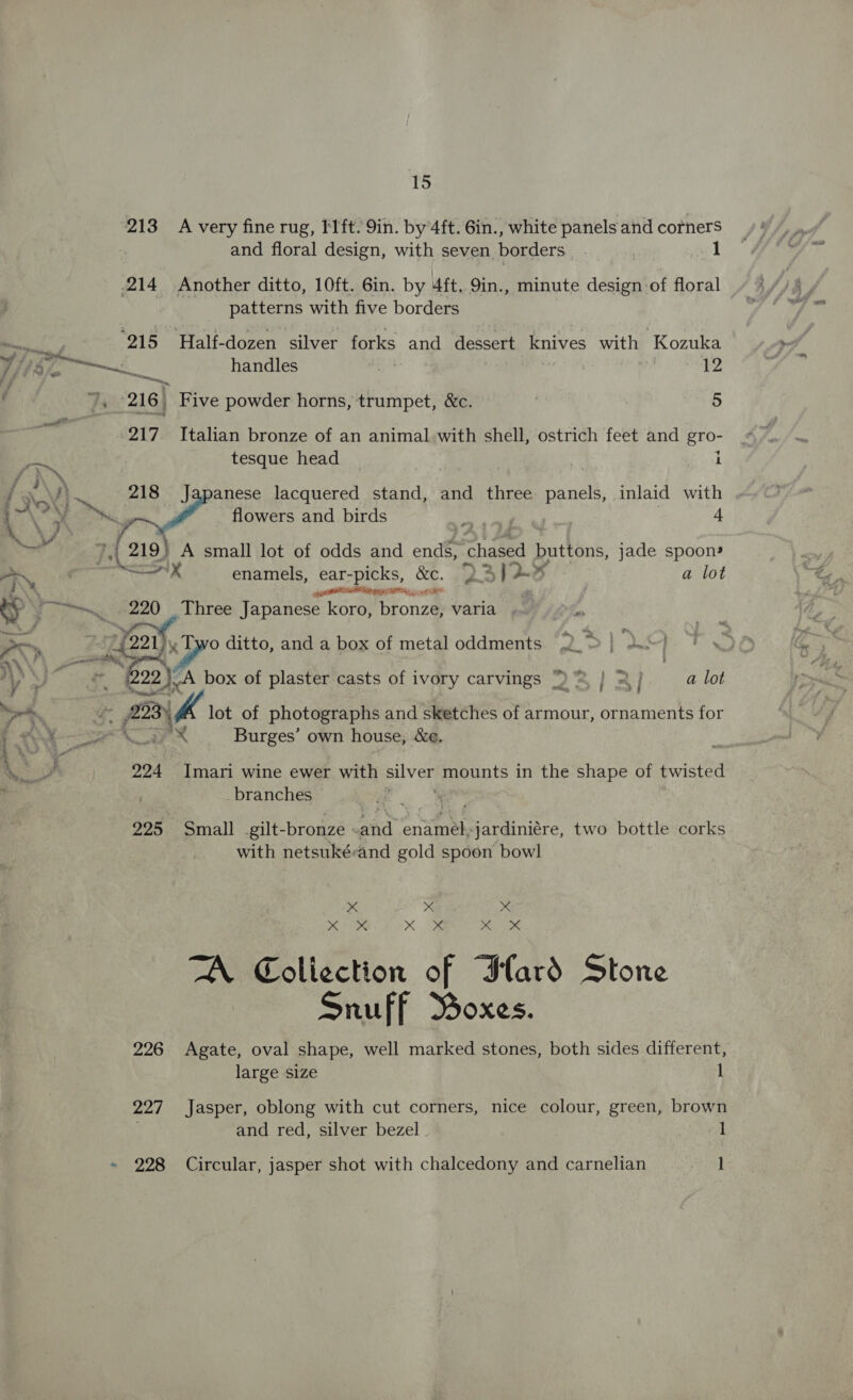 &gt; ae j F - yf aN WN F oy e} 4 wA } :e s A. Si ¥ 15 213 A very fine rug, I'lft. 9in. by 4ft. 6in., white panels and corners and floral design, with seven borders 1 Daeierts with five borders 217 Italian bronze of an animal with shell, ostrich feet and gro- tesque head i 218 Japanese lacquered stand, and three panels, inlaid with ra flowers and birds i 4 7 { 219) A small lot of odds and ends, cheeed buttons, jade spoon» Nox enamels, ear-picks, &amp;c. 2 5 | a lot pRB SIE EE , a Three Japanese koro, bronze, varia - A ea) )_A box of plaster casts of ivory carvings | 2} a lot ney sf ; sy Imari wine ewer with lye) mounts in the shape of twisted _branches 225 Small gilt-bronze ake eaatneapicrgininre. two bottle corks with netsukérand gold spoon bowl x x x MOR XK OP ei itm TA Collection of Ilard Stone Snuff Boxes. 226 Agate, oval shape, well marked stones, both sides different, large size 1 227 Jasper, oblong with cut corners, nice colour, green, brown and red, silver bezel 1
