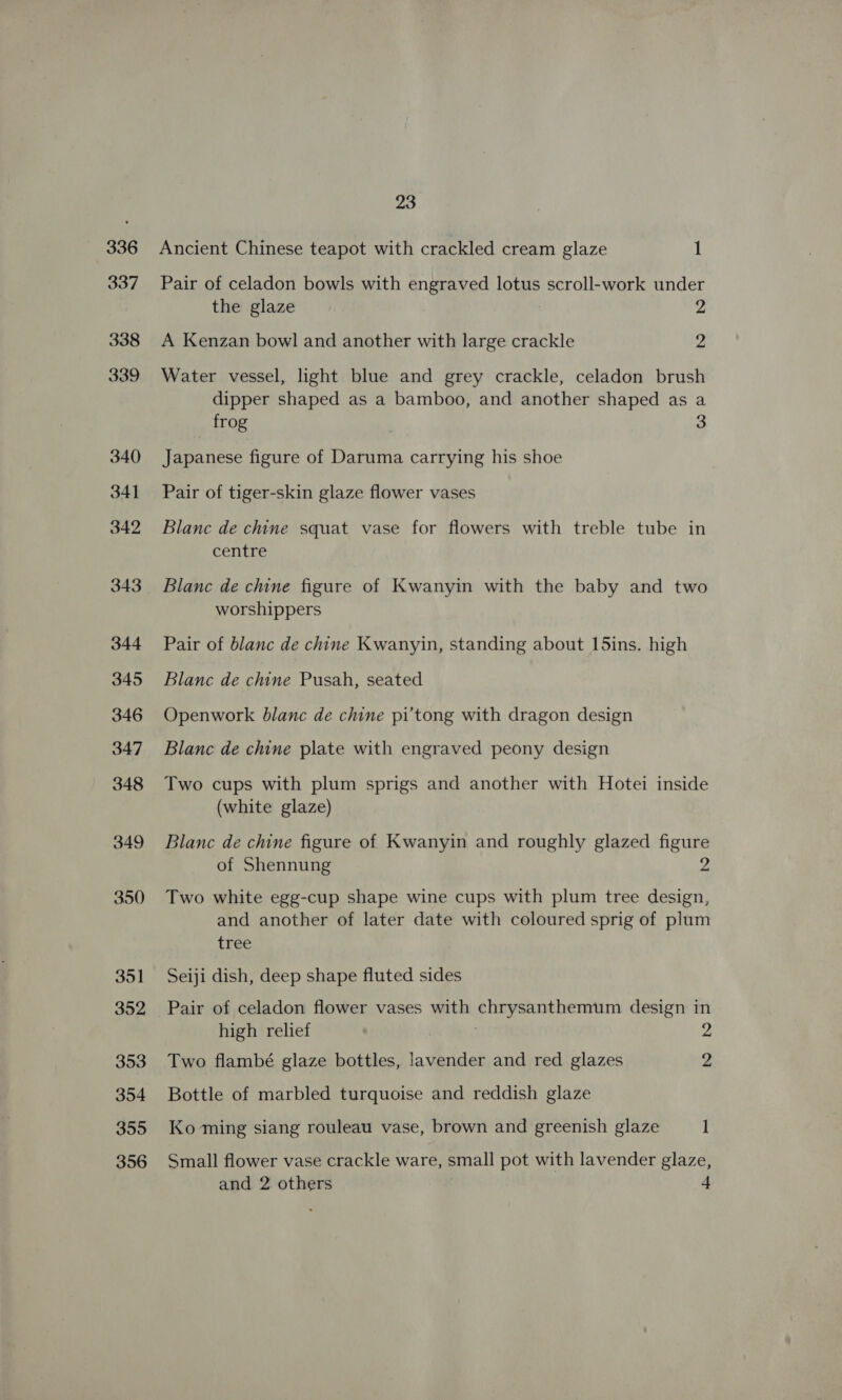 336 337 338 339 340 341 342 343 344 345 346 347 348 349 350 351 352 353 354 355 356 23 Ancient Chinese teapot with crackled cream glaze 1 Pair of celadon bowls with engraved lotus scroll-work under the glaze 2 A Kenzan bowl and another with large crackle 2 Water vessel, light blue and grey crackle, celadon brush dipper shaped as a bamboo, and another shaped as a frog 3 Japanese figure of Daruma carrying his shoe Pair of tiger-skin glaze flower vases Blanc de chine squat vase for flowers with treble tube in centre Blanc de chine figure of Kwanyin with the baby and two worshippers Pair of blanc de chine Kwanyin, standing about L5ins. high Blanc de chine Pusah, seated Openwork blanc de chine pi'tong with dragon design Blanc de chine plate with engraved peony design Two cups with plum sprigs and another with Hotei inside (white glaze) Blanc de chine figure of Kwanyin and roughly glazed figure of Shennung 2 Two white egg-cup shape wine cups with plum tree design, and another of later date with coloured sprig of plum tree Seiji dish, deep shape fluted sides Pair of celadon flower vases with chrysanthemum design in high relief 2 Two flambé glaze bottles, lavender and red glazes 2 Bottle of marbled turquoise and reddish glaze Ko ming siang rouleau vase, brown and greenish glaze 1 Small flower vase crackle ware, small pot with lavender glaze,
