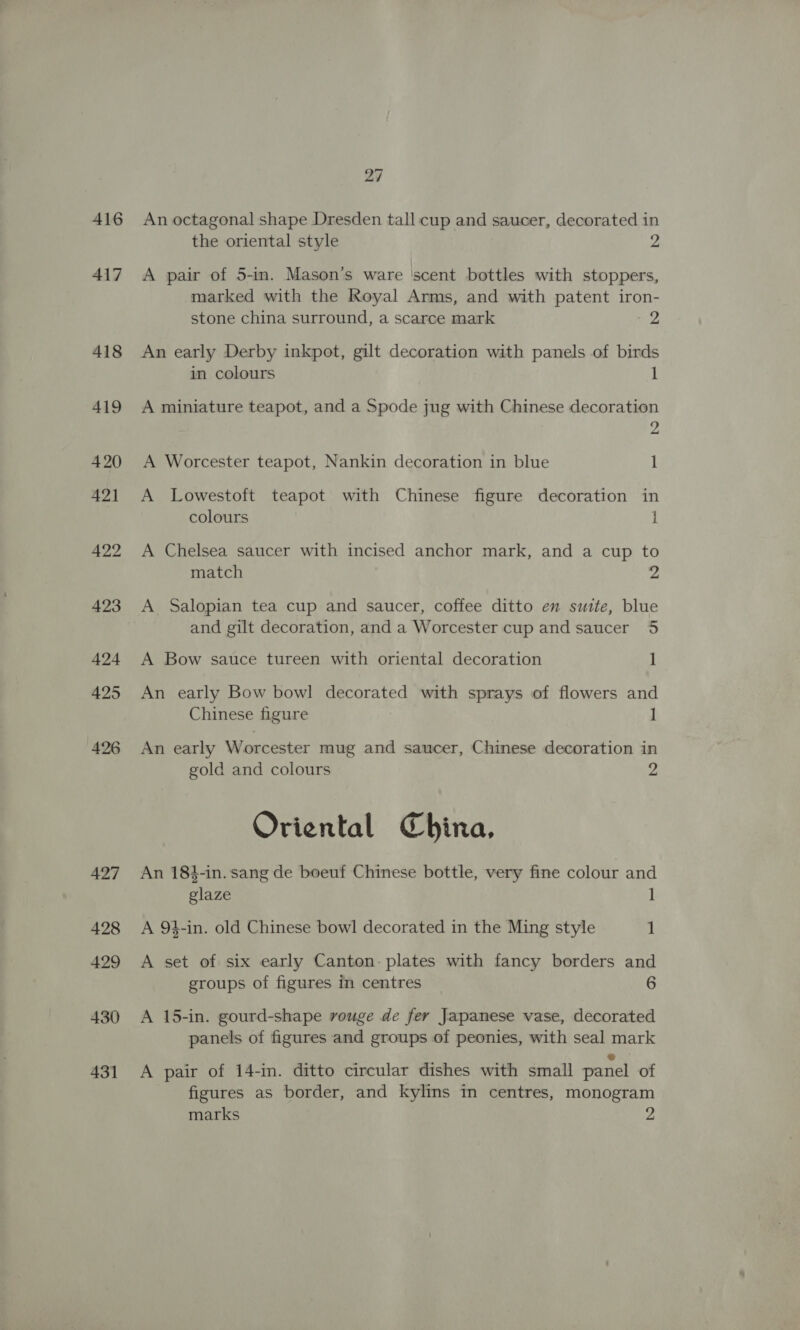 416 417 418 419 420 421 422 423 424 425 426 427 428 429 430 431 27 An octagonal shape Dresden tall cup and saucer, decorated in the oriental style 2 A pair of 5-in. Mason’s ware ‘scent bottles with stoppers, marked with the Royal Arms, and with patent iron- stone china surround, a scarce mark up An early Derby inkpot, gilt decoration with panels of birds in colours 1 A miniature teapot, and a Spode jug with Chinese decoration 2 A Worcester teapot, Nankin decoration in blue 1 A Lowestoft teapot with Chinese figure decoration in colours i A Chelsea saucer with incised anchor mark, and a cup to match 2 A Salopian tea cup and saucer, coffee ditto en suite, blue and gilt decoration, and a Worcester cup and saucer 5 A Bow sauce tureen with oriental decoration 1 An early Bow bowl decorated with sprays of flowers and Chinese figure 1 An early Worcester mug and saucer, Chinese decoration in gold and colours 2 Oriental China, An 184-in. sang de boeuf Chinese bottle, very fine colour and glaze 1 A 94-in. old Chinese bowl decorated in the Ming style 1 A set of six early Canton: plates with fancy borders and groups of figures in centres 6 A 15-in. gourd-shape rouge de fer Japamese vase, decorated panels of figures and groups of peonies, with seal mark A pair of 14-in. ditto circular dishes with small panel of figures as border, and kylins in centres, monogram