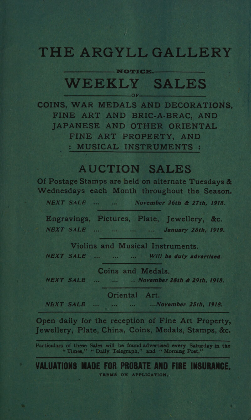 / THE ARGYLL GALLERY NOTICE. WEEKLY SALES COINS, WAR co AND DECORATIONS, FINE ART AND BRIC-A-BRAC, AND JAPANESE AND OTHER ORIENTAL FINE ART PROPERTY, AND : MUSICAL INSTRUMENTS : AUCTION SALES Of Postage Stamps are held on alternate Tuesdays &amp; — Wednesdays each Month throughout the Season. NEXT SALE ... ay November 26th &amp; 27th, 1918. — Engravings, Pictures, Plate, Jewellery, &amp;c. NEXT SALE ... Se Wi ROE ... January 28th, 1919. Violins and Musical Instruments. NEXT SALE ... res --- Will be duly advertised. Coins and Medals. NEXT SALE _... ate ... November 28th &amp; 29th, 1918. cf | Oriental Art. | NEXT SALE ... pine ae ...November 25th, 1918. Open daily for the reception of Fine Art Property, Jewellery, Plate, China, Coins, Medals, Stamps, &amp;e.  Particulars of these Sales will be found aavartasd every Saturday in the “§ Times,” “ Daily Telegraph,” and! ne Morning Post.” VALUATIONS MADE FOR PROBATE AND FIRE INSURANCE, : TERMS ON APPLICATION.