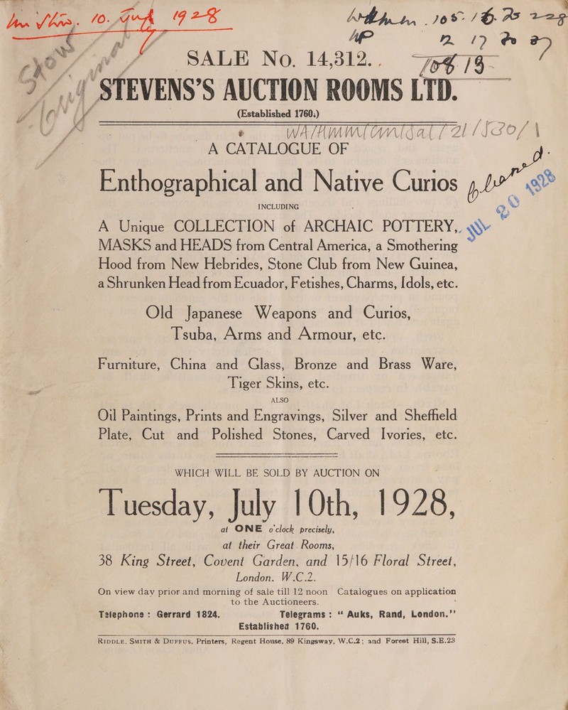 3 pi J be - 10+¥¢ / | qG 2 Ahh _t.. 768° / H. as 229 2” STEVENS’S AUCTION ROOMS LTD.   Vin’ iv (Established 1760:) A CATALOGUE OF m Enthographical and Native Curios b we INCLUDING &amp; A Unique COLLECTION of ARCHAIC POTTERY. \ae MASKS and HEADS from Central America, a Smothering Hood from New Hebrides, Stone Club from New Guinea, a Shrunken Head from Ecuador, Fetishes, Charms, [dols, etc. Old Japanese Weapons and Curios, Tsuba, Arms and Armour, etc. Furniture, China and Glass, Bronze and Brass Ware, Tiger Skins, etc. Oil Paintings, Prints and Engravings, Silver and Shefheld Plate, Cut and Polished Stones, Carved Ivories, etc.   WHICH WILL BE SOLD BY AUCTION ON Tuesday, July 10th, 1928, at ONE o'clock precisely, at their Great. Rooms, 38 King Street, Covent Garden, and 15/16 Floral Street, London. W.C.2. On view day prior and morning of sale till 12 noon Catalogues on application to the Auctioneers. Telephone: Gerrard 1824. Telegrams : “ Auks, Rand, London.’’ Establishea 1760. RIDDLE, SMITH &amp; Durrus, Printers, Regent House, 89 Kingsway, W.C.2; and Forest Hill, S.E.23 