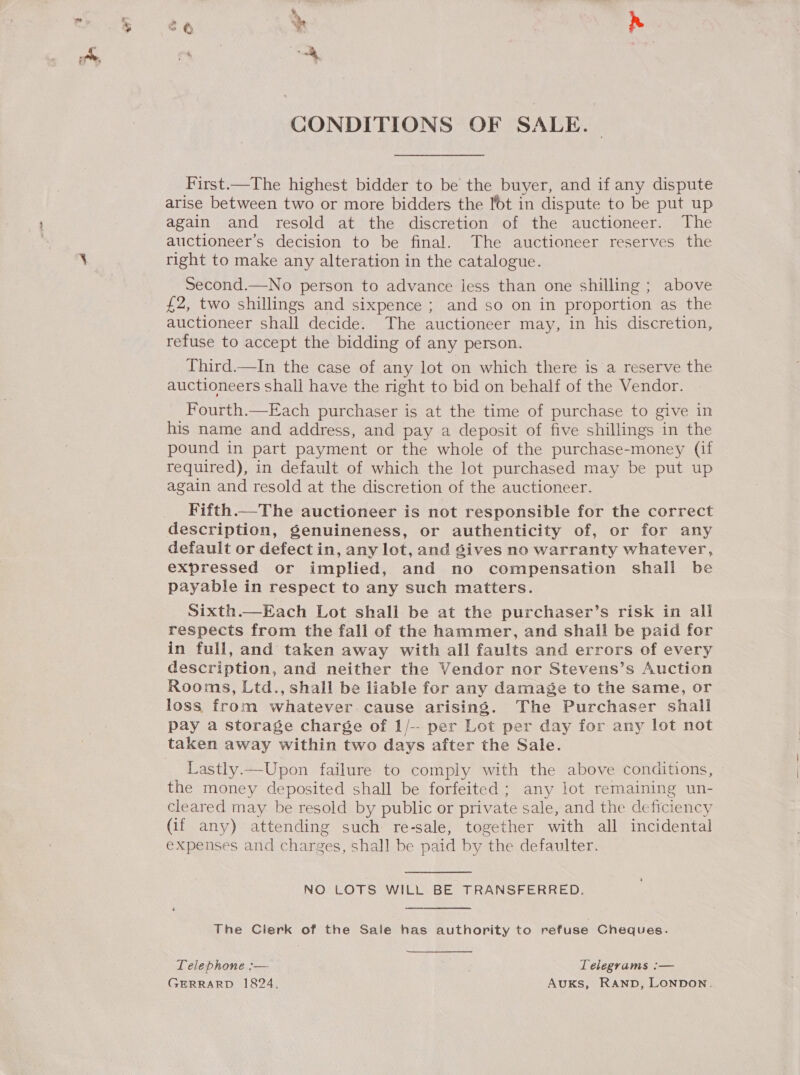 CONDITIONS OF SALE. First.—The highest bidder to be the buyer, and if any dispute arise between two or more bidders the lot in dispute to be put up again and resold at the discretion of the auctioneer. The auctioneer’s decision to be final. The auctioneer reserves the right to make any alteration in the catalogue. Second.—No person to advance less than one shilling ; above £2, two shillings and sixpence ; and so on in proportion as the auctioneer shall decide. The auctioneer may, in his discretion, refuse to accept the bidding of any person. Third.—In the case of any lot on which there is a reserve the auctioneers shall have the right to bid on behalf of the Vendor. Fourth.—Each purchaser is at the time of purchase to give in his name and address, and pay a deposit of five shillings in the pound in part payment or the whole of the purchase-money (if required), in default of which the lot purchased may be put up again and resold at the discretion of the auctioneer. Fifth.—The auctioneer is not responsible for the correct description, genuineness, or authenticity of, or for any default or defect in, any lot, and gives no warranty whatever, expressed or implied, and no compensation shall be payable in respect to any such matters. Sixth.—Each Lot shall be at the purchaser’s risk in all respects from the fall of the hammer, and shall be paid for in full, and taken away with all faults and errors of every description, and neither the Vendor nor Stevens’s Auction Rooms, Ltd., shall be liable for any damage to the same, or loss from whatever cause arising. The Purchaser shall pay a storage charge of 1/-- per Lot per day for any lot not Lastly.—Upon failure to comply with the above conditions, the money deposited shall be forfeited; any lot remaining un- cleared may be resold by public or private sale, and the deficiency (if any) attending such re-sale, together with all incidental expenses and charges, shall be paid by the defaulter. NO LOTS WILL BE TRANSFERRED. The Clerk of the Sale has authority to refuse Cheques. Telephone :— Telegrams :— GERRARD 1824, AukKs, RAND, LONDON.