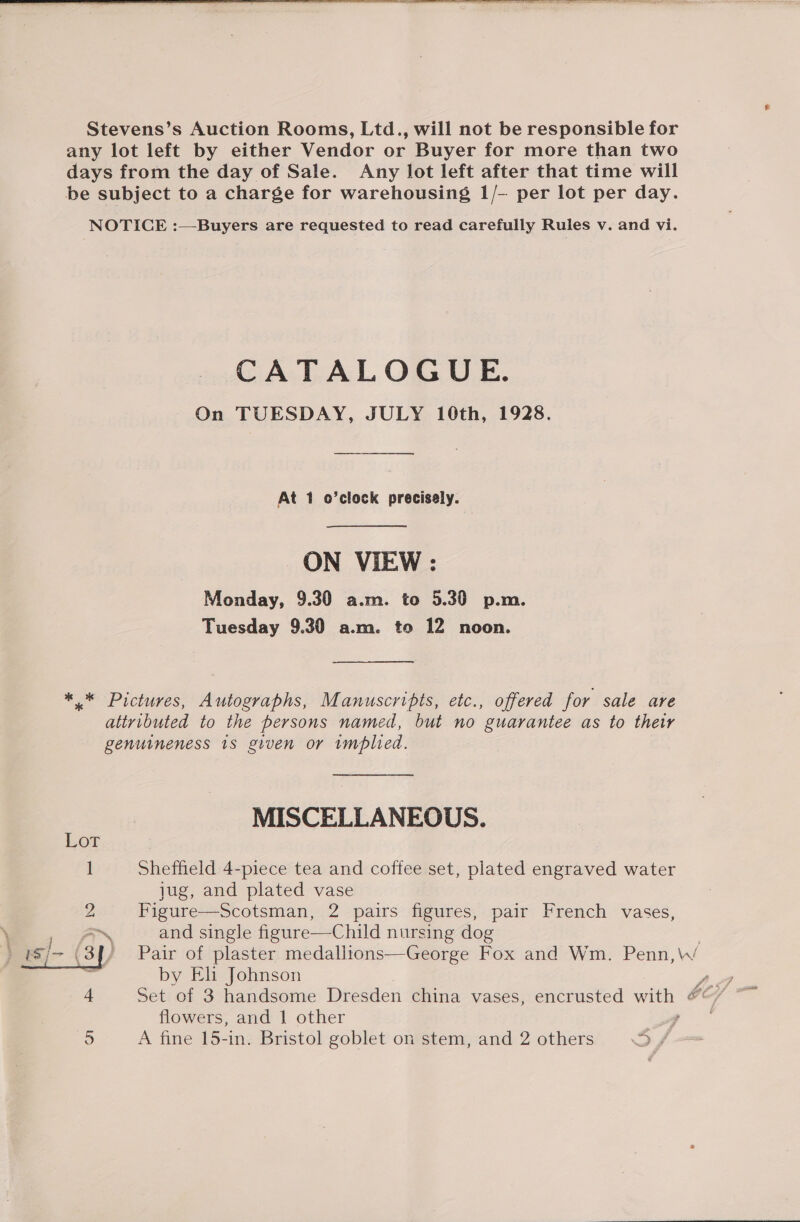   Stevens’s Auction Rooms, Ltd., will not be responsible for any lot left by either Vendor or Buyer for more than two days from the day of Sale. Any lot left after that time will be subject to a charge for warehousing 1/- per lot per day. NOTICE :—Buyers are requested to read carefully Rules v. and vi. CATALOGUE. On TUESDAY, JULY 10th, 1928. — At 1 o’clock precisely. ON VIEW : Monday, 9.30 a.m. to 5.30 p.m. Tuesday 9.30 a.m. to 12 noon. ** Pictures, Autographs, Manuscripts, etc., offered for sale are attributed to the persons named, but no guarantee as to their genuineness 1s given or implied. MISCELLANEOUS. Sheffield 4-piece tea and coffee set, plated engraved water jug, and plated vase 2 Figure—Scotsman, 2 pairs figures, pair French vases, and single figure—Child nursing dog Pair of plaster medallions—George Fox and Wm. Penn,\W by Eh Johnson 4 Set of 3 handsome Dresden china vases, encrusted Sie. 5 A fine 15-in. Bristol goblet on stem, and 2 others ~~ 