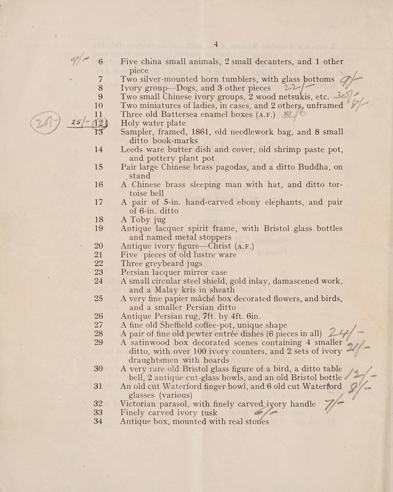  + Five china small animals, 2 small decanters, and 1 other piece Two silver-mounted horn tumblers, with glass pottoms Cf 7y- j— Ivory group—Dogs, and 3 other pieces 2-2 /—~ ce Two miniatures of ladies, in cases, and 2 others, unframed | Three old Battersea enamel boxes (A.F.) FZYg' Holy water plate Sampler, framed, 1861, old needlework bag, and 8 small ditto book-marks Leeds ware butter dish and cover, old shrimp paste pot, and pottery plant pot Pair large Chinese brass pagodas, and a ditto Buddha, on _stand A Chinese brass sleeping man with hat, and ditto tor- toise bell A pair of 5-in. hand-carved ebony elephants, and pair of 6-in. ditto A Toby jug Antique lacquer spirit frame, with Bristol glass bottles and named metal stoppers Antique ivory figure—Christ (A.F.) Five pieces of old lustre ware Three greybeard jugs Persian lacquer mirror case A small circular steel shield, gold inlay, damascened work, and a Malay kris in sheath A very fine papier maché box decorated flowers, and birds, and a smaller Persian ditto Antique Persian rug, 7ft. by 4ft. 6in. A fine old Sheffield coffee-pot, unique shape si /- A pair of fine old pewter entrée dishes (6 pieces in all) L-4/ A satinwood box decorated scenes containing 4 ee a4 ditto, with over 100 ivory counters, and 2 sets of ivory Af draughtsmen with boards A very rare oid Bristol glass figure of a bird, a ditto table /4 An old cut Waterford finger bowl, and 6 old cut ee $/- glasses (various) / Victorian parasol, with finely carved. dyory handle Y= Finely carved ivory tusk &amp; / = v &lt;&lt;