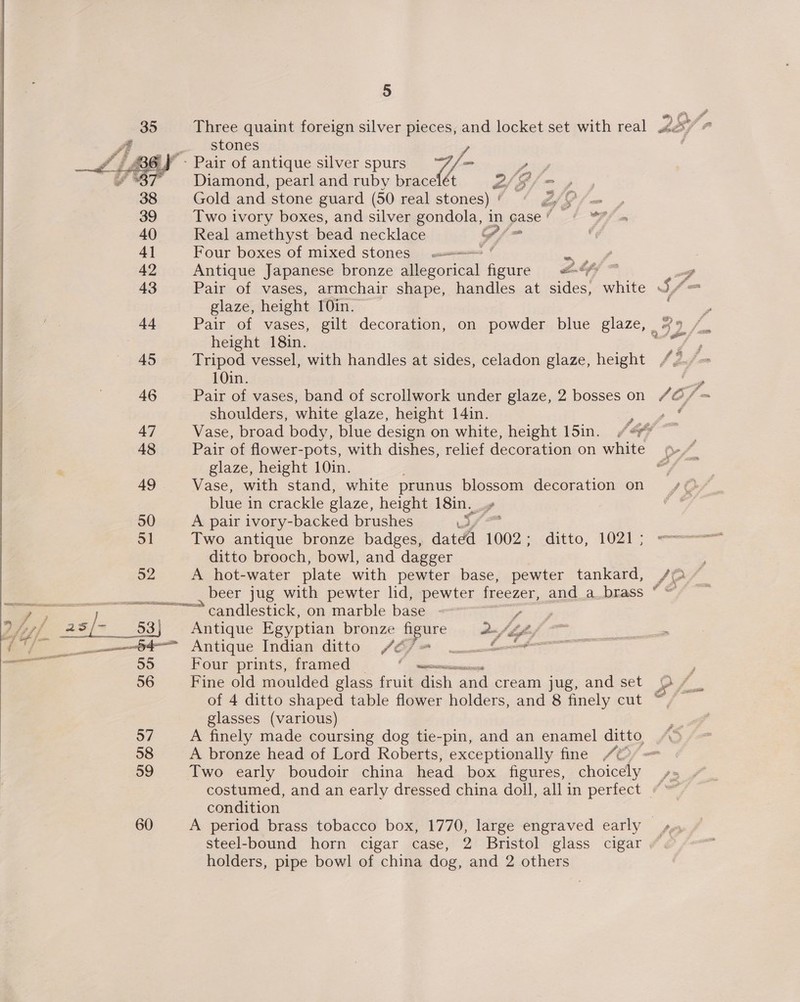 92  Three quaint foreign silver pieces, and locket set with real stones 7/- Diamond, pearl and ruby bracelét as Gold and stone guard (50 real stones) 4 &amp;/f Two ivory boxes, and silver gondola, in gase ' Real amethyst bead necklace “ih Four boxes of mixed stones w= ° age Antique Japanese bronze denon figure «&amp;&amp;% = glaze, height 10in. height 18in. Tripod vessel, with handles at sides, celadon glaze, height 10in. Pair of vases, band of scrollwork under glaze, 2 bosses on shoulders, white glaze, height 14in. Pair of flower-pots, with dishes, relief decoration on white glaze, height 10in. Vase, with stand, white prunus blossom decoration on blue in crackle glaze, height 18in., | A pair ivory-backed brushes res Two antique bronze badges, dated 1002; ditto, 1021; ditto brooch, bowl, and dagger A hot-water plate with pewter base, pewter tankard, beer jug with pewter lid, pewter freezer, and a brass candlestick, on marble ba ny Antique Egyptian bronze aoure a-Si, Antique Indian ditto fe ) [a ae Four prints, framed ne Fine old moulded glass fruit fish and cream jug, and set ® ® of 4 ditto shaped table flower holders, and 8 finely cut o . glasses (various) A finely made coursing dog tie-pin, and an enamel ditto “ A bronze head of Lord Roberts, exceptionally fine 4 — Two early boudoir china head box figures, choicely / costumed, and an early dressed china doll, all in perfect condition A period brass tobacco box, 1770, large engraved early steel-bound horn cigar case, 2 Bristol glass cigar holders, pipe bowl of china dog, and 2 others