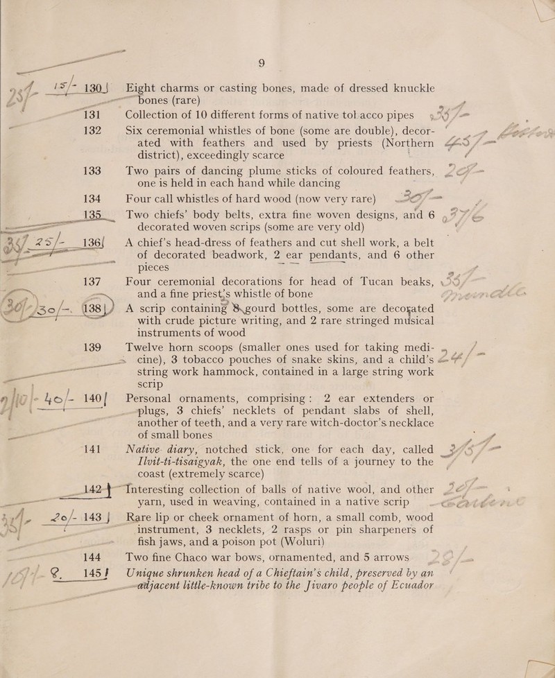a 9 A bo. = ay / » AS} ae charms or casting bones, made of dressed knuckle Ay Sion bones (rare) : ve 131 Collection of 10 different forms of native tol.acco pipes . 132 Six ceremonial whistles of bone (some are double), decor- ated with feathers and used by priests (Northern district), exceedingly scarce 133 Two pairs of dancing plume sticks of coloured feathers, one is held in each hand while dancing me, id 134 Four call whistles of hard wood (now very rare) aD er NES aa nee ——&lt;— decorated woven scrips (some are very old) 3 7 2 295; i _136{ A chief’s head-dress of feathers and cut shell work, a belt  &lt;j ae casper se of decorated beadwork, 2 ear pendants, and 6 other — Re eeplcce eng uaa’ Sea 137 Four ceremonial decorations for head of Tucan beaks, y SN and a fine priest;s whistle of bone ‘30/ oe ee 138 31) A scrip containing 8 gourd bottles, some are decogated 2 with crude picture writing, and 2 rare stringed musical instruments of wood 139 Twelve horn scoops (smaller ones used for taking medi- . | cine), 3 tobacco pouches of snake skins, and a child’s ey string work hammock, contained in a large string work — ; scrip aligic ho/- 140 | Personal ornaments, comprising : 2 ear extenders or — plugs, 3 chiefs’ necklets of pendant slabs of shell, another of teeth, and a very rare witch- doctor’ s necklace of small bones — 141 Native- diary, notched stick, one for each day, called Ilvit-ti-tisaigyak, the one end tells of a journey to the coast (extremely scarce) o* 7 ‘Interesting collection of balls of native wool, and other ————— yarn, used in weaving, contained in a native scrip  é 4], ne JZo/- 143 } Rare lip or cheek ornament of horn, a small comb, wood : | fish jaws, and a poison pot (Woluri) 144 Two fine Chaco war bows, ornamented, and 5 arrows ©. 1454 Unique shrunken head of a Chieftain’s child, preserved by an pe ad . ° . ° adjacent little-known tribe to the Jivaro people of Ecuador =