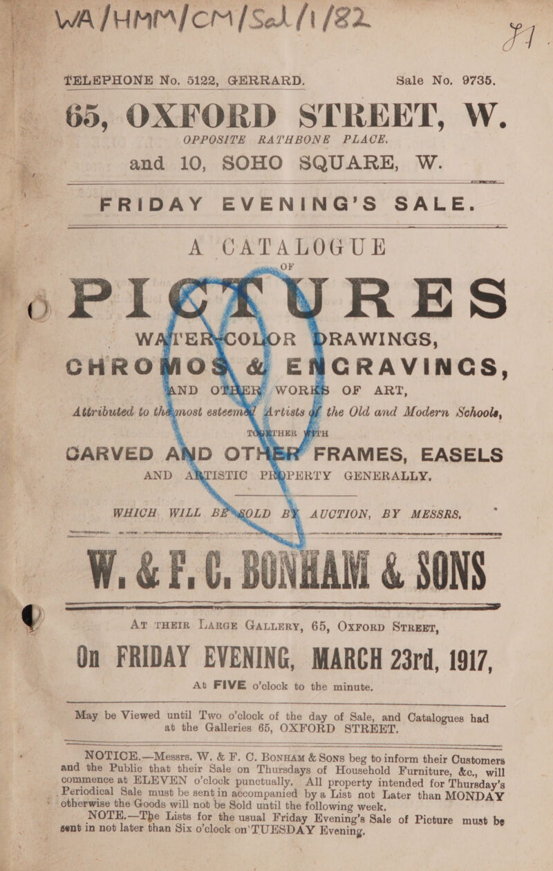    TELEPHONE No. 5122, GERRARD. Sale No. 9735. 65, OXFORD STREET, W. and 10, SOHO SQUARE, W.-   FRIDAY EVENING’S SALE.    A CATALOGUE oO     WHICH WILL BE*XSOLD BX AUCTION, BY MESSRS, OF TRETT Nn Ce ee ee  rem. Se WGP. BONHAM &amp; rr re AT THEIR Lance GaLuery, 65, OxrorD Srreet, On FRIDAY EVENING, MARCH 23rd, 1917, At FIVE o’clock to the minute. as —       May be Viewed until Two o’clock of the day of Sale, and Catalogues had at the Galleries 65, OXFORD STREET.      NOTICE.—Messrs. W. &amp; F. C. Bonnam &amp; Sons beg to inform their Customers and the Public that their Sale on Thursdays of Household Furniture, &amp;c., will commence at HLEVEN o’clock punctually. All property intended for Thursday’s  otherwise the Goods will not be Sold until the following week, NOTE.—The Lists for the usual Friday Evening’s Sale of Picture must be sent in not later than Six o’clock on. TUESDAY Evening.