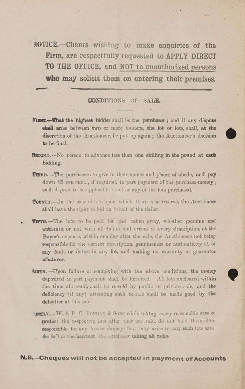 HOTICE.—Chents wishing ‘to make enquiries of the Firm, are vespectfully requested to APPLY DIRECT’ TO THE OFFICE, and NOT to unauthorized persons who may solicit them on entering their premises. GONDITIONS OF SALE.  Tinet.—-That the highess bidder shall be the purchaser ; and if any dispute ghall arise between two or more bidders, the lot or lots, shall, at the discretion of the Auctioneer, be put up again; the Auctioneer’s decision @ to be final. Szoonp.--No person to advance less than one shilling in the pound at eack bidding. Pamp.—The purchasers to give in their names and places of abode, and pay | down 25 PER CENT., if required, in part payment of the purchase-money ; such d. posit to be applicable to all or any of the lots purchased. fovrtH.—In the case of lots upon which there is a reserve, the Auctioness ‘ shall have the right to bid on fehalf of the Selier. e Wwrw—The lots te be paid for and taken away, whether genuine and authentic or not, with all faults and errors of every description, at the Buyer’s expense, within one day after the sale, the Auctioneers not being responsible for the correct description, genuineness or authenticity of, or any fault or defect in any lot, and making no warranty or guarantee . whatever. §agTH.—Upon failure ot complying with the above conditions, the money deposited in part payment shall be forfeited. All lots uncleared within © the time aforesaid, shall be re-sold by public or private sale, and the deficiency (if any) attending such re-sale shall be made good by the defaulter at this calc. | *pariy.—W. &amp; F. C. Bonnam &amp; Sons while taking every reasonable care 0 protect the respective lots after they are sold, do not hold themselve ‘i responsible for any loss or damage that may arise te any such |vts sity v, @aus fa:] of the hammer the vurchaser taking all risks. r + N.B.—GCheques will not be accepted in payment of Accounts 5 }