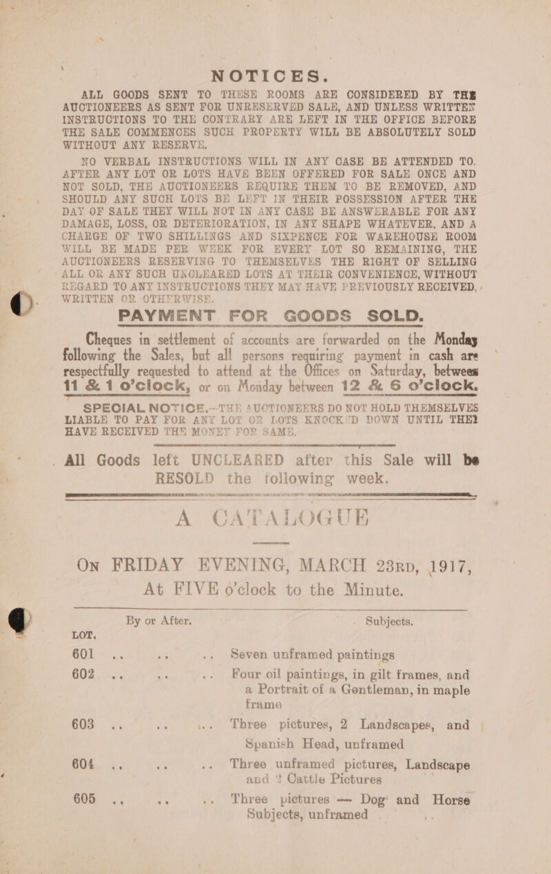 NOTICES. ALL GOODS SENT TO THESE ROOMS ARE CONSIDERED BY THE AUCTIONEERS AS SENT FOR UNRESERVED SALE, AND UNLESS WRITTEN INSTRUCTIONS TO THE CONTRARY ARE LEFT IN THE OFFICE BEFORE THE SALE COMMENCES SUCH PROPERTY WILL BE ABSOLUTELY SOLD WITHOUT ANY RESERVE, NO VERBAL INSTRUCTIONS WILL IN ANY CASE BE ATTENDED TO. AFTER ANY LOT OR LOTS HAVE BEEN OFFERED FOR SALE ONCE AND NOT SOLD, THE AUCTIONEERS REQUIRE THEM TO BE REMOVED, AND SHOULD ANY SUCH LOTS BE LEFT IN THEIR POSSESSION AFTER THE DAY OF SALE THEY WILL NOT IN ANY CASE BE ANSWERABLE FOR ANY DAMAGE, LOSS, OR DETERIORATION, IN ANY SHAPE WHATEVER, AND A CHARGE OF TWO SHILLINGS AND SIXPENCE FOR WAREHOUSE ROOM WILL BE MADE PER WEEK FOR EVERY LOT SO REMAINING, THE AUCTIONEERS RESERVING TO THEMSELVES THE RIGHT OF SELLING ALL OR ANY SUCH UNCLEARED LOTS AT THEIR CONVENIENCE, WITHOUT REGARD TO ANY INSTRUCTIONS THEY MAY HAVE PREVIOUSLY RECEIVED, - WRITTEN OR OTHERWISE. PAYMENT FOR GOODS SOLD. Cheques in settlement of accounts are forwarded on the Monday following the Sales, but all persons requiring payment in cash ars respectfully requested to attend at the Offices on Saturday, betwees 11 &amp; 1 o’clock, or on Monday between 12 &amp; G O’clock. a a acerca eam ae | OR ES TT TT SPECIAL NOTIGE,--THE AUCTIONEERS DO NOY HOLD THEMSELVES LIABLE TO PAY FOR ANY LOT OR LOTS KNOCK*®D DOWN UNTIL THEY HAVE RECEIVED TH MONEY FOR SAME.  RESOLD the following week. aie ect OR LST EE ES EE er   A CA TA ALOGUE RR On FRIDAY EVENING, MARCH 238prp, OTE At FIVE o’clock to the Minute.   By or After, _. Subjects. LOT, 601 .. ae .. Seven unframed paintings GOR si .. Four oil paintings, in gilt frames, and | a Portrait of a Gentleman, in maple frame 603: .. oe ... Three pictures, 2 Landscapes, and Spanish Head, unframed 604 .. ae: .. Three unframed pictures, Landscape and ? Cattle Pictures ae at .. Three pictures — Dog: and Horse Subjects, unframed _ 7