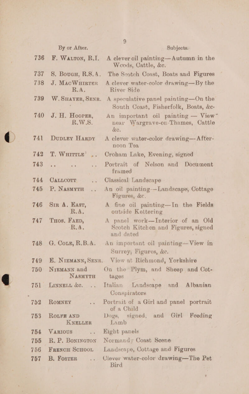 By or After, Subjects: 736 =F. Watton, R.I. A clever oil painting—Autumn in the Woods, Cattle, &amp;. 737 =~. Bover, R.S.A. The Scotch Coast, Boats and Figures 738 J. MacWuirrer A clever water-color drawing—By the R.A. River Side 739° W.Suayer, Sener. A speculative panel painting—On the South Coast, Fisherfolk, Boats, &amp;e- 740 J. H. Hoopzr, An important oil painting — View~ R.W.S. near Wargrave-on-Thames, Cattle &amp;e. 741 Dupitey Harpy A clever water-color drawing— After- noon T’sa 742 T. Wuirtte’ .. Croham Lake, Evening, signed T4353 Ok ne .. Portrait of Nelson and Document . framed 744 CaLLcorr .. Classical Landscape 745 WP. Nasmyta .. An oil painting-—Landscape, Cottage Figures, &amp;c. 746 Sir A, East, A fine oil painting—In the Fields R.A. outside Kettering 747 Tuos. Faszp, A panel work—lInterior of an Old R.A, Scotch Kitchen and Figures, signed and dated 748 G, Cote, R.B.A. An important oil painting—View in Surrey, Figures, &amp;e. 749 EK, Niemann, Sener. View at Richmond, Yorkshire 750 NiIgMANN and On the Plym, and Sheep and Cot- NAsMyYTH tages 751 Lannett &amp;. .. Italian Landscape and Albanian : Conspirators 752 RomMNEY .. Portrait of a Girl and panel portrait of a Child 753 RoLFE AND Dogs, signed, and Girl Feeding KNELLER Lamb 754 Various .. Hight panels 755 R.P. Bontneton Normandy Coast Scene 756 Frencu Scnoot Landscape, Cottage and Figures 757 +2B. Fostsr .. Clever water-color drawing—The Pet Bird ;