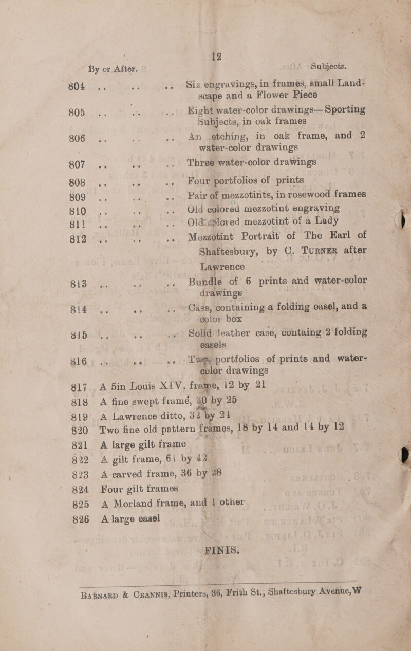 804 805 806 807 808 809 810 811 812 813 814 81d 816 817 818 819 820 821 822 823 824 825 826 By or After. 6 @ 9 oO. A din Louis XIV. 12 Subjects. Siz engravings, in frames, small Land- scape and a Flower Piece Eight water-color drawings— Sporting Subjects, in oak frames An etching, in oak frame, and 2 water-color drawings Three water-color drawings Pair of mezzotints, in rosewood frames Oid colored mezzotint engraving Old ¢plored mezzotint of a Lady Mezzotint Portrait of The Earl of Shaftesbury, by C. TURNER after Lawrence Bundle of 6 prints and water- color drawings color box Solid Jeather case, containg 2 folding easels Twe.portfolios of prints and water- color drawings frome, 12 by 21   A Lawrence ditto, 32 by 24 A large gilt frame Four gilt frames A Morland frame, A large easel and i other ® FINIS,  —_—- a y a “, , 