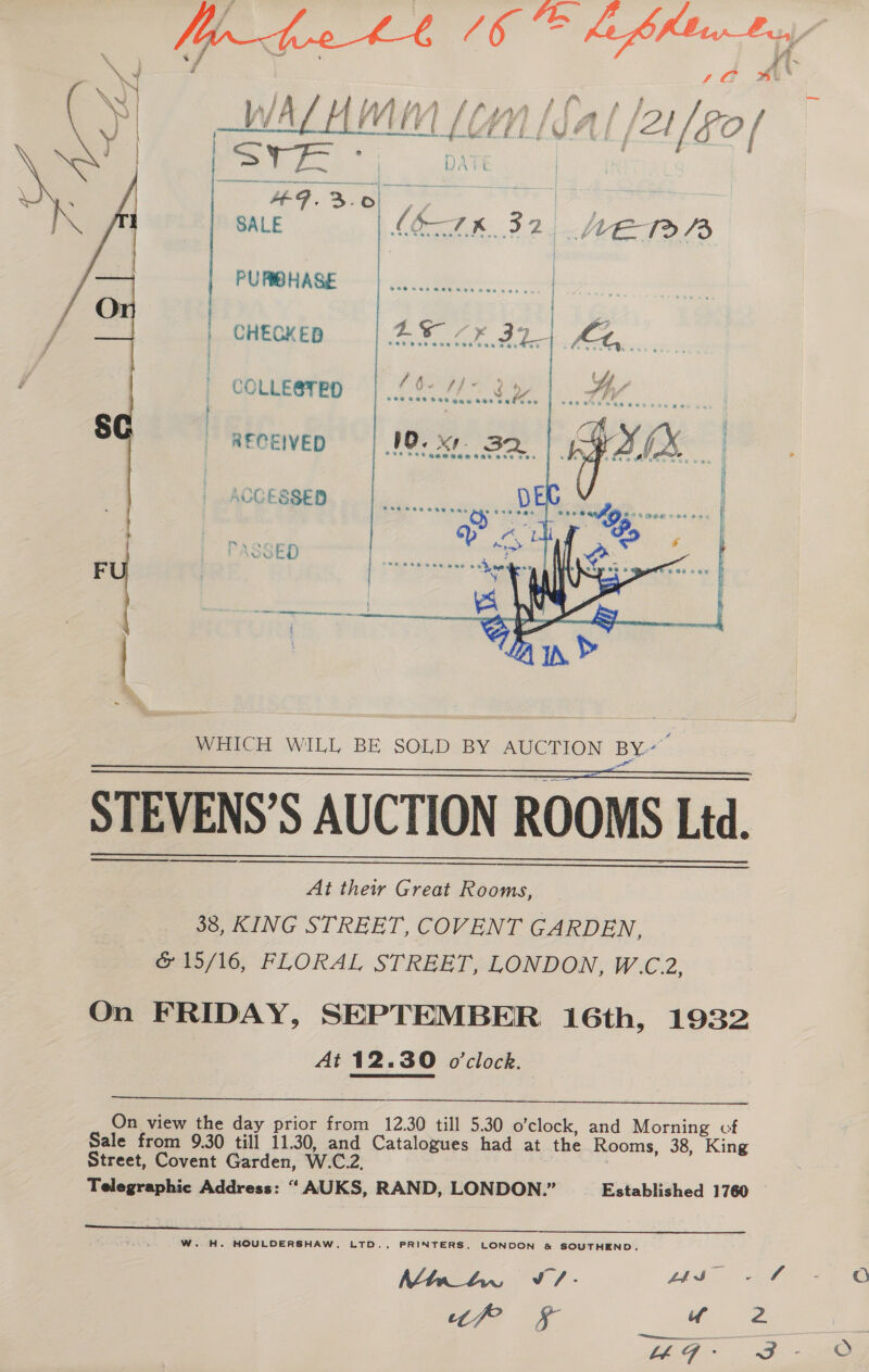 Zi £ { 4) F é f ae | ae j vnnnnennin auenliffe, iS oo aa | PAG t = es | sabe PURIBHASE  | CHECKED COLLE@TED § | RECEIVED ACCESSED P.Anr ' LSoED  ? cgi 4 s WHICH WILL BE SOLD BY AUCTION BY”  ee er STEVENS’S AUCTION ROOMS Ltd. eee   At their Great Rooms, 38, KING STREET, COVENT GARDEN, Piolo, FLORAL STREET: LONDON, W.C.2, On FRIDAY, SEPTEMBER 16th, 1932 At 12.30 o'clock.  On view the day prior from 12.30 till 5.30 o’clock, and Morning cf Sale from 9.30 till 11.30, and Catalogues had at the Rooms, 38, King Street, Covent Garden, W.C.2, Telegraphic Address: “ AUKS, RAND, LONDON.” Established 1760  W. H. HOULDERSHAW, LTD., PRINTERS, LONDON &amp; SOUTHEND. Wie 8) - is “sf? uw “litem  —