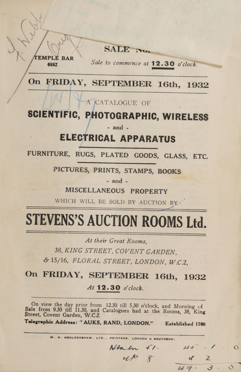 ~~ NO Dad . — = ; \y : SALE™=we. NS f \ EMPLE BAR ae 6882 Sale to commence at 12.30 o'clock. * eS   On FRIDAY, SEPTEMBER 16th, 1932  fA \CATALOGUE OF SCIENTIFIC, PHOTOGRAPHIC, WIRELESS - and - ELECTRICAL APPARATUS FURNITURE, RUGS, PLATED GOODS, GLASS, ETC.   PICTURES, PRINTS, STAMPS, BOOKS - and - MISCELLANEOUS PROPERTY WHICH WILL BE SOLD BY AUCTION BY” STEVENS’S AUCTION ROOMS Ltd. At their Great Rooms, 36, KING STREET, COVENT GARDEN, &amp; 15/16, FLORAL STREET, LONDON, W.C.2, On F RIDAY, SEPTEMBER 16th, 1932 At 12.30 o'clock. ee, AE AE a a es) ed Seip On view the day prior from 12.30 till 5.30 o'clock, and Morning cf Sale from 9.30 till 11.30, and Catalogues had at the Rooms, 38, King Street, Covent Garden, W.C.2. Telegraphic Address: “ AUKS, RAND, LONDON.” Established 1760   W.. H. HOULDERSHAW, LTD., PRINTERS, LONDON &amp; SOUTHEND. Mtn_Aw Jv / * 44S - “fr ra uf re oO oO