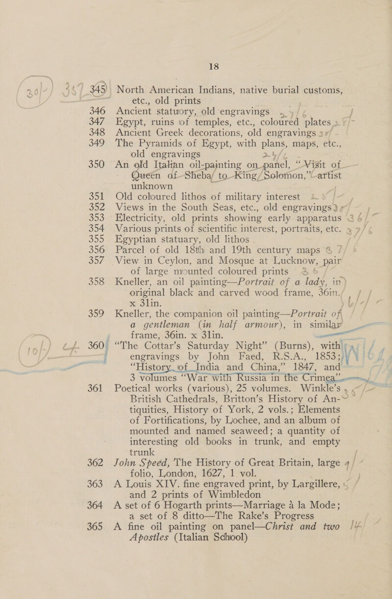 346 347 348 349 350 Jon og2 303 354 355 356 SOF 358 359 361 362 363 364 365 18 North American Indians, native burial customs, etc., old prints Ancient statuory, old engravings . » | Egypt, ruins iof temples, etc., coloured plates, Ancient Greek decorations, old engravings 2 The Pyramids of Egypt, with plans, maps, etc., old engravings An old Italan oil-painting on. panel, ' Vigit of. Oueén of Sheba/ to -King/ ‘Solomon,” artist unknown _ Old coloured lithos of military interest Egyptian statuary, old_lithos . of large mounted coloured prints original black and carved wood frame, 36in. x 3lin. Kneller, the companion oil painting—Portrait of a gentleman (in half armour), in similar “The Cottar’s Saturday Night” (Burns), with | engravings by John Faed, RSA, 1853 33 History iof India and China,” 1847, and 3 volumes “War with Russia in the Crimea’  British Cathedrals, Britton’s History of An-~ tiquities, History of York, 2 vols.; Elements of Fortifications, by Lochee, and an album of mounted and named seaweed : a quantity of interesting old books in trunk, and empty trunk folio, London, 1627, 1 vol. A Louis XIV. fine engraved print, by Largillere, : and 2 prints of Wimbledon A set of 6 Hogarth prints—Marriage a la Mode; a set of 8 ditto—The Rake’s Progress A fine oil painting on panel—Christ and two Apostles (Italian Schiool) f ifn