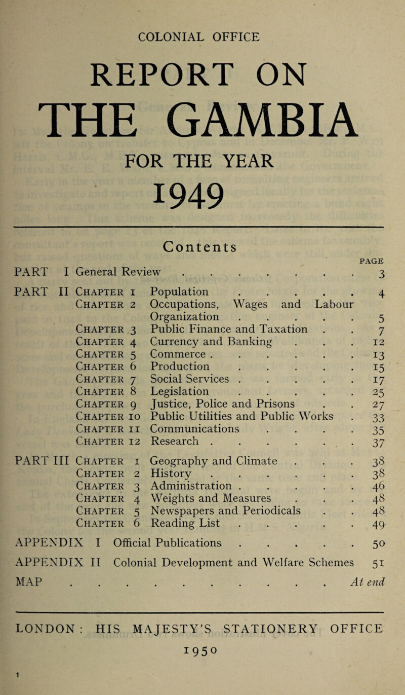 COLONIAL OFFICE REPORT ON THE GAMBIA FOR THE YEAR 1949 Contents PAGE PART I General Review ....... 3 PART II Chapter i Population.4 Chapter 2 Occupations, Wages and Labour Organization ..... 5 Chapter 3 Public Finance and Taxation . . 7 Chapter 4 Currency and Banking . . .12 Chapter 5 Commerce ...... 13 Chapter 6 Production . . . . .15 Chapter 7 Social Services . . . . 17 Chapter 8 Legislation ..... 25 Chapter 9 Justice, Police and Prisons . . 27 Chapter 10 Public Utilities and Public Works . 33 Chapter ii Communications 35 Chapter 12 Research . . . . . . 37 PART III Chapter i Geography and Climate ... 38 Chapter 2 History.38 Chapter 3 Administration ..... 46 Chapter 4 Weights and Measures . . .48 Chapter 5 Newspapers and Periodicals . . 48 Chapter 6 Reading List . . . . -49 APPENDIX I Official Publications ..... 50 APPENDIX II Colonial Development and Welfare Schemes 51 LONDON : HIS MAJESTY'S STATIONERY OFFICE 1950