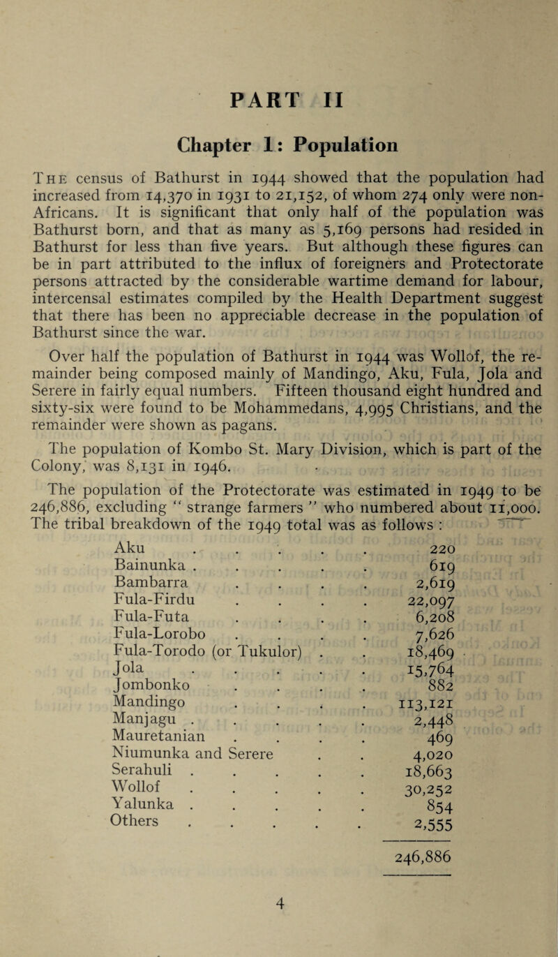 Chapter 1: Population The census of Bathurst in 1944 showed that the population had increased from 14,370 in 1931 to 21,152, of whom 274 only were non- Africans. It is significant that only half of the population was Bathurst born, and that as many as 5,169 persons had resided in Bathurst for less than five years. But although these figures can be in part attributed to the influx of foreigners and Protectorate persons attracted by the considerable wartime demand for labour, intercensal estimates compiled by the Health Department suggest that there has been no appreciable decrease in the population of Bathurst since the war. Over half the population of Bathurst in 1944 was Wollof, the re¬ mainder being composed mainly of Mandingo, Aku, Fula, Jola and Serere in fairly equal numbers. Fifteen thousand eight hundred and sixty-six were found to be Mohammedans, 4,995 Christians, and the remainder were shown as pagans. The population of Kombo St. Mary Division, which is part of the Colony, was 8,131 in 1946. The population of the Protectorate was estimated in 1949 to be 246,886, excluding “ strange farmers ” who numbered about 11,000. The tribal breakdown of the 1949 total was as follows : Aku .... 220 Bainunka .... 619 Bambarra 2,619 Fula-Firdu 22,097 Fula-Futa 6,208 Fula-Lorobo 7,626 Fula-Torodo (or Tukulor) . 18,469 Jola .... 15-764 Jombonko . 88 2 Mandingo 113,121 Manjagu .... 2,448 Mauretanian 469 Niumunka and Serere 4,020 Serahuli .... 18,663 Wollof .... 30,252 Yalunka .... 854 Others .... 2,555 246,886