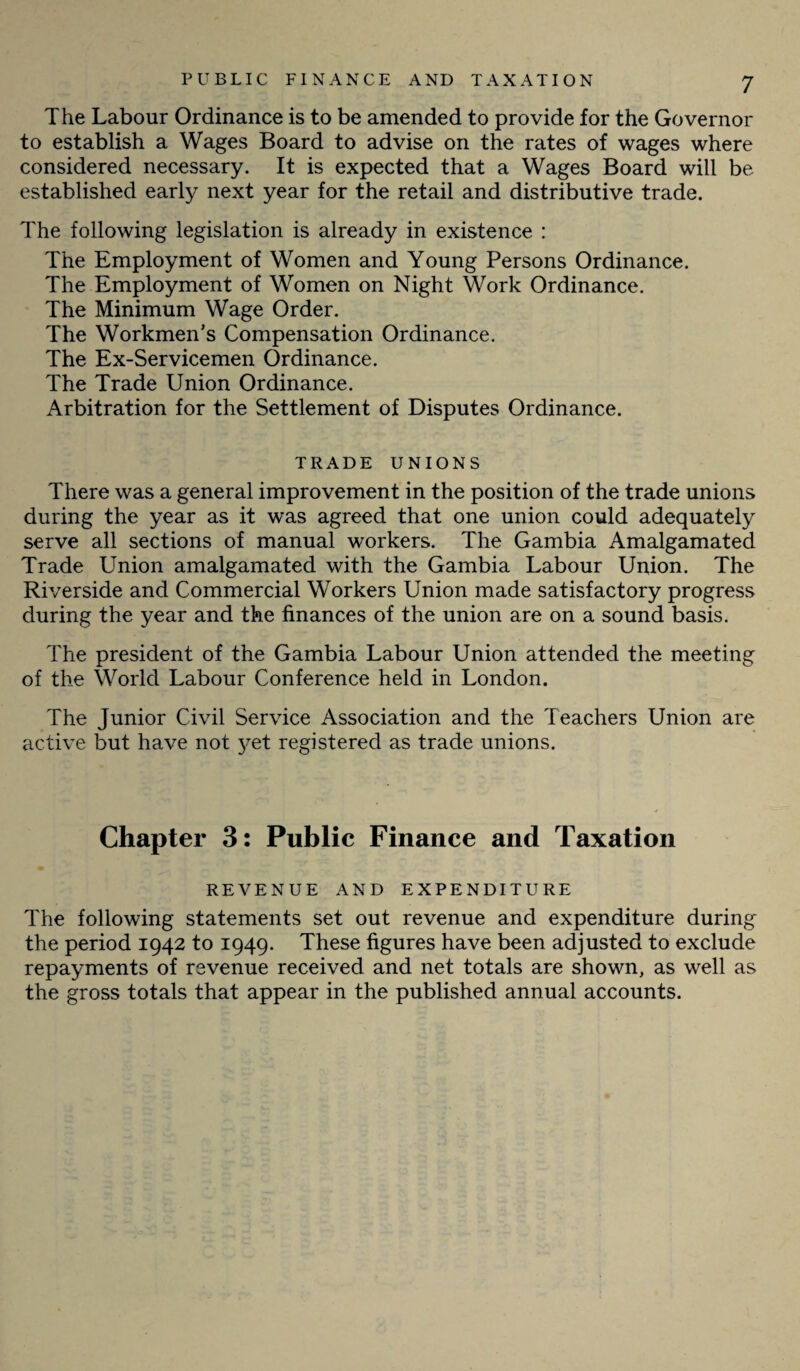 The Labour Ordinance is to be amended to provide for the Governor to establish a Wages Board to advise on the rates of wages where considered necessary. It is expected that a Wages Board will be established early next year for the retail and distributive trade. The following legislation is already in existence : The Employment of Women and Young Persons Ordinance. The Employment of Women on Night Work Ordinance. The Minimum Wage Order. The Workmen’s Compensation Ordinance. The Ex-Servicemen Ordinance. The Trade Union Ordinance. Arbitration for the Settlement of Disputes Ordinance. TRADE UNIONS There was a general improvement in the position of the trade unions during the year as it was agreed that one union could adequately serve all sections of manual workers. The Gambia Amalgamated Trade Union amalgamated with the Gambia Labour Union. The Riverside and Commercial Workers Union made satisfactory progress during the year and the finances of the union are on a sound basis. The president of the Gambia Labour Union attended the meeting of the World Labour Conference held in London. The Junior Civil Service Association and the Teachers Union are active but have not j^et registered as trade unions. Chapter 3: Public Finance and Taxation REVENUE AND EXPENDITURE The following statements set out revenue and expenditure during the period 1942 to 1949. These figures have been adjusted to exclude repayments of revenue received and net totals are shown, as well as the gross totals that appear in the published annual accounts.