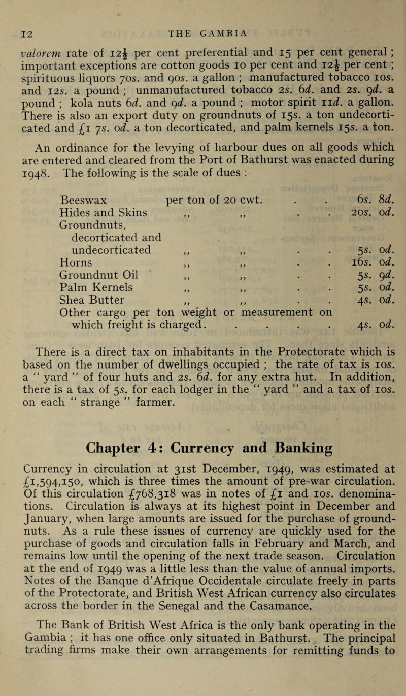valorem rate of 12\ per cent preferential and 15 per cent general; important exceptions are cotton goods 10 per cent and 12J per cent ; spirituous liquors 70s. and 90s. a gallon ; manufactured tobacco 10s. and 12s. a pound ; unmanufactured tobacco 2s. 6d. and 2s. 9d. a pound ; kola nuts 6d. and 9d. a pound ; motor spirit nd. a gallon. There is also an export duty on groundnuts of 15s. a ton undecorti¬ cated and £1 ys. od. a ton decorticated, and palm kernels 15s. a ton. An ordinance for the levying of harbour dues on all goods which are entered and cleared from the Port of Bathurst was enacted during 1948. The following is the scale of dues : Beeswax per ton of 20 cwt. 6s. 8d. Hides and Skins ,, ,, . Groundnuts, decorticated and 20s. 0 d. undecorticated y y y y 5s- 0 d. Horns y y y y 16s. 0 d. Groundnut Oil y y y y • • 5s. 9 d. Palm Kernels y y y y 5s- 0 d. Shea Butter ,, ,, . . Other cargo per ton weight or measurement on 4s. 0 d. which freight is charged. .... 4s. 0 d. There is a direct tax on inhabitants in the Protectorate which is based on the number of dwellings occupied ; the rate of tax is 10s. a “ yard ” of four huts and 2s. 6d. for any extra hut. In addition, there is a tax of 5s. for each lodger in the “ yard ” and a tax of 10s. on each “ strange ” farmer. Chapter 4: Currency and Banking Currency in circulation at 31st December, 1949, was estimated at £1,594,150, which is three times the amount of pre-war circulation. Of this circulation £768,318 was in notes of £1 and 10s. denomina¬ tions. Circulation is always at its highest point in December and January, when large amounts are issued for the purchase of ground¬ nuts. As a rule these issues of currency are quickly used for the purchase of goods and circulation falls in February and March, and remains low until the opening of the next trade season. Circulation at the end of 1949 was a little less than the value of annual imports. Notes of the Banque d’Afrique Occidentale circulate freely in parts of the Protectorate, and British West African currency also circulates across the border in the Senegal and the Casamance. The Bank of British West Africa is the only bank operating in the Gambia ; it has one office only situated in Bathurst. The principal trading firms make their own arrangements for remitting funds to