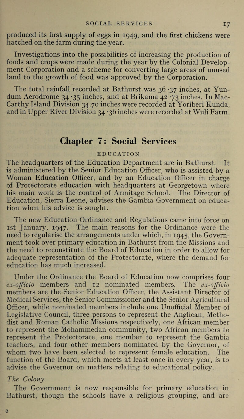 produced its first supply of eggs in 1949, and the first chickens were hatched on the farm during the year. Investigations into the possibilities of increasing the production of foods and crops were made during the year by the Colonial Develop¬ ment Corporation and a scheme for converting large areas of unused land to the growth of food was approved by the Corporation. The total rainfall recorded at Bathurst was 36 -37 inches, at Yun- dum Aerodrome 34 *35 inches, and at Brikama 42 *73 inches. In Mac- Carthy Island Division 34.70 inches were recorded at Yoriberi Kunda, and in Upper River Division 34 -36 inches were recorded at Wuli Farm. Chapter 7: Social Services EDUCATION The headquarters of the Education Department are in Bathurst. It is administered by the Senior Education Officer, who is assisted by a Woman Education Officer, and by an Education Officer in charge of Protectorate education with headquarters at Georgetown where his main work is the control of Armitage School. The Director of Education, Sierra Leone, advises the Gambia Government on educa¬ tion when his advice is sought. The new Education Ordinance and Regulations came into force on 1st January, 1947. The main reasons for the Ordinance were the need to regularise the arrangements under which, in 1945, the Govern¬ ment took over primary education in Bathurst from the Missions and the need to reconstitute the Board of Education in order to allow for adequate representation of the Protectorate, where the demand for education has much increased. Under the Ordinance the Board of Education now comprises four ex-officio members and 12 nominated members. The ex-officio members are the Senior Education Officer, the Assistant Director of Medical Services, the Senior Commissioner and the Senior Agricultural Officer, while nominated members include one Unofficial Member of Legislative Council, three persons to represent the Anglican, Metho¬ dist and Roman Catholic Missions respectively, one African member to represent the Mohammedan community, two African members to represent the Protectorate, one member to represent the Gambia teachers, and four other members nominated by the Governor, of whom two have been selected to represent female education. The function of the Board, which meets at least once in every year, is to advise the Governor on matters relating to educational policy. The Colony The Government is now responsible for primary education in Bathurst, though the schools have a religious grouping, and are