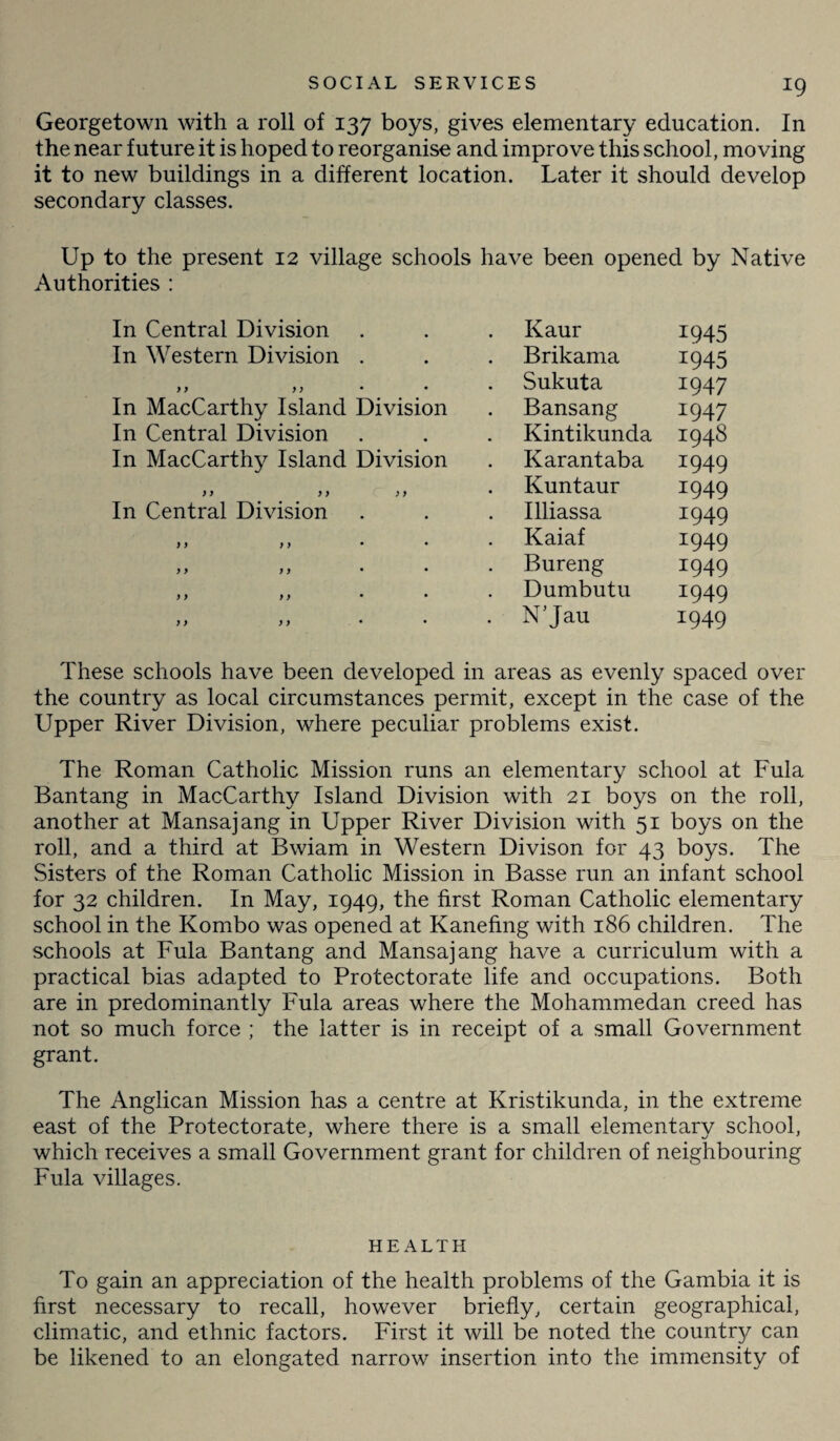 Georgetown with a roll of 137 boys, gives elementary education. In the near future it is hoped to reorganise and improve this school, moving it to new buildings in a different location. Later it should develop secondary classes. Up to the present 12 village schools have been opened by Native Authorities : In Central Division , , Kaur 1945 In Western Division # # Brikama I945 7 y 7 7 • • Sukuta 1947 In MacCarthy Island Division Bansang 1947 In Central Division , , Kintikunda 1948 In MacCarthy Island Division Karantaba x949 7 7 7 7 7 7 Kuntaur 1949 In Central Division Illiassa I949 7 7 7 7 . Kaiaf x949 7 7 7 7 Bureng 1949 7 7 7 7 Dumbutu 1949 7 7 7 7 . N’Jau x949 These schools have been developed in areas as evenly spaced over the country as local circumstances permit, except in the case of the Upper River Division, where peculiar problems exist. The Roman Catholic Mission runs an elementary school at Fula Bantang in MacCarthy Island Division with 21 boys on the roll, another at Mansajang in Upper River Division with 51 boys on the roll, and a third at Bwiam in Western Divison for 43 boys. The Sisters of the Roman Catholic Mission in Basse run an infant school for 32 children. In May, 1949, the first Roman Catholic elementary school in the Kombo was opened at Kanefing with 186 children. The schools at Fula Bantang and Mansajang have a curriculum with a practical bias adapted to Protectorate life and occupations. Both are in predominantly Fula areas where the Mohammedan creed has not so much force ; the latter is in receipt of a small Government grant. The Anglican Mission has a centre at Kristikunda, in the extreme east of the Protectorate, where there is a small elementary school, which receives a small Government grant for children of neighbouring Fula villages. HEALTH To gain an appreciation of the health problems of the Gambia it is first necessary to recall, however briefly, certain geographical, climatic, and ethnic factors. First it will be noted the country can be likened to an elongated narrow insertion into the immensity of