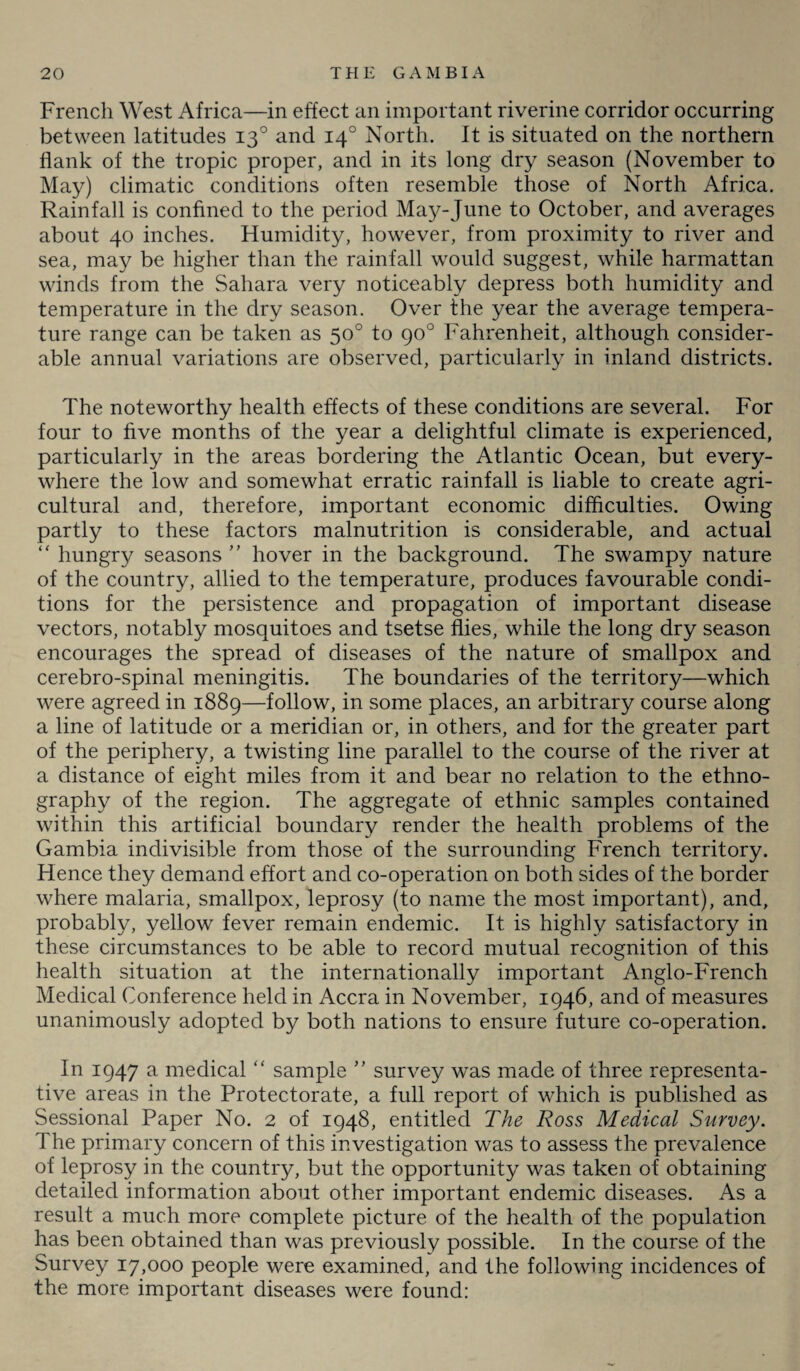 French West Africa—in effect an important riverine corridor occurring between latitudes 130 and 140 North. It is situated on the northern flank of the tropic proper, and in its long dry season (November to May) climatic conditions often resemble those of North Africa. Rainfall is confined to the period Ma}f-June to October, and averages about 40 inches. Humidity, however, from proximity to river and sea, may be higher than the rainfall would suggest, while harmattan winds from the Sahara very noticeably depress both humidity and temperature in the dry season. Over the year the average tempera¬ ture range can be taken as 50° to 90° Fahrenheit, although consider¬ able annual variations are observed, particularly in inland districts. The noteworthy health effects of these conditions are several. For four to five months of the year a delightful climate is experienced, particularly in the areas bordering the Atlantic Ocean, but every¬ where the low and somewhat erratic rainfall is liable to create agri¬ cultural and, therefore, important economic difficulties. Owing partly to these factors malnutrition is considerable, and actual “ hungry seasons ” hover in the background. The swampy nature of the country, allied to the temperature, produces favourable condi¬ tions for the persistence and propagation of important disease vectors, notably mosquitoes and tsetse flies, while the long dry season encourages the spread of diseases of the nature of smallpox and cerebro-spinal meningitis. The boundaries of the territory—which were agreed in 1889—follow, in some places, an arbitrary course along a line of latitude or a meridian or, in others, and for the greater part of the periphery, a twisting line parallel to the course of the river at a distance of eight miles from it and bear no relation to the ethno¬ graphy of the region. The aggregate of ethnic samples contained within this artificial boundary render the health problems of the Gambia indivisible from those of the surrounding French territory. Hence they demand effort and co-operation on both sides of the border where malaria, smallpox, leprosy (to name the most important), and, probably, yellow fever remain endemic. It is highly satisfactory in these circumstances to be able to record mutual recognition of this health situation at the internationally important Anglo-French Medical Conference held in Accra in November, 1946, and of measures unanimously adopted by both nations to ensure future co-operation. In 1947 a medical “ sample ” survey wTas made of three representa¬ tive areas in the Protectorate, a full report of which is published as Sessional Paper No. 2 of 1948, entitled The Ross Medical Survey. The primary concern of this investigation was to assess the prevalence of leprosy in the country, but the opportunity was taken of obtaining detailed information about other important endemic diseases. As a result a much more complete picture of the health of the population has been obtained than was previously possible. In the course of the Survey 17,000 people were examined, and the following incidences of the more important diseases were found: