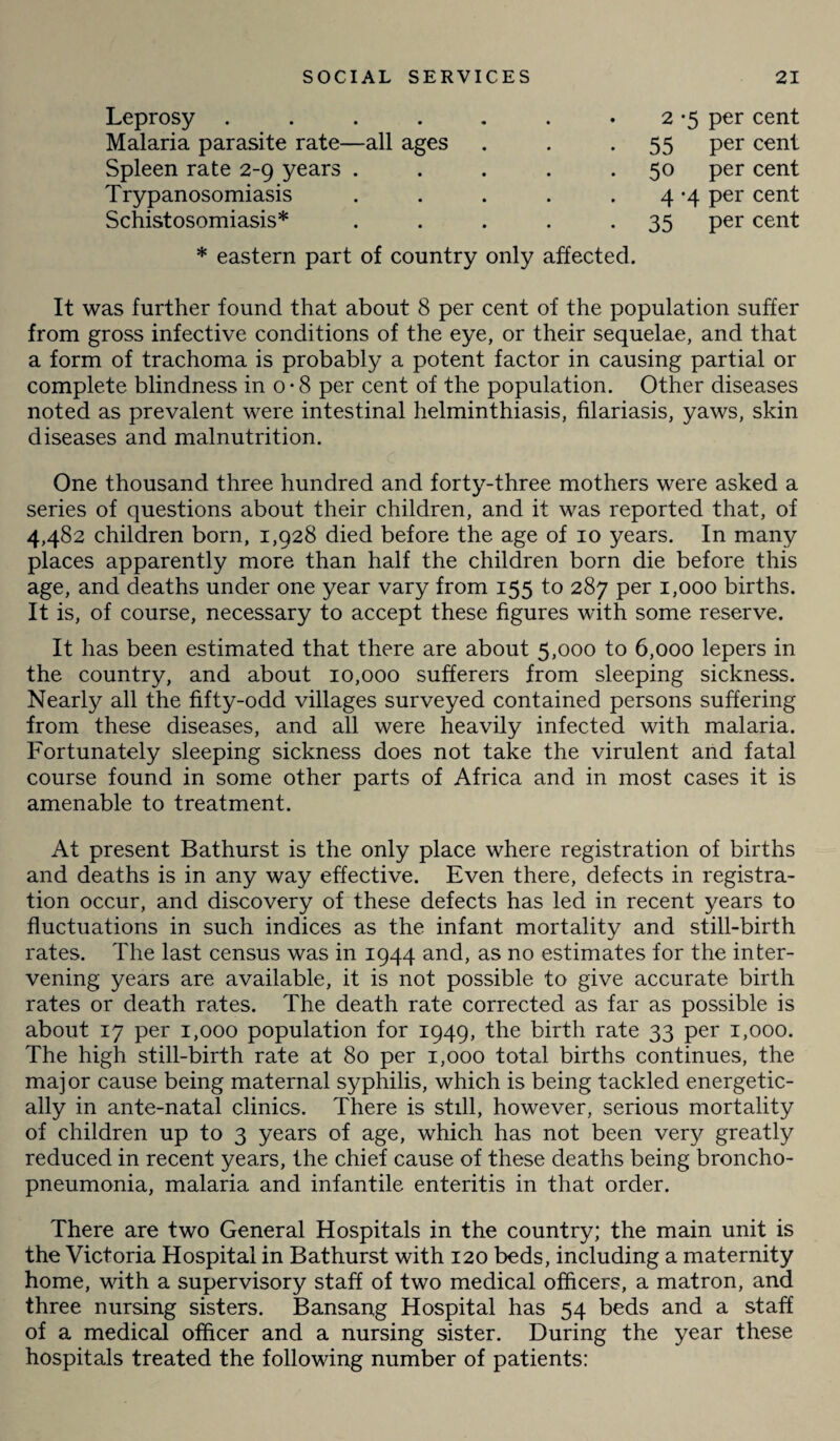 Leprosy ...... . 2 -5 per cent Malaria parasite rate—all ages 55 per cent Spleen rate 2-9 years .... 50 per cent Trypanosomiasis .... 4 -4 per cent Schistosomiasis* .... 35 Per cent * eastern part of country only affected. It was further found that about 8 per cent of the population suffer from gross infective conditions of the eye, or their sequelae, and that a form of trachoma is probably a potent factor in causing partial or complete blindness in o*8 per cent of the population. Other diseases noted as prevalent were intestinal helminthiasis, filariasis, yaws, skin diseases and malnutrition. One thousand three hundred and forty-three mothers were asked a series of questions about their children, and it was reported that, of 4,482 children born, 1,928 died before the age of 10 years. In many places apparently more than half the children born die before this age, and deaths under one year vary from 155 to 287 per 1,000 births. It is, of course, necessary to accept these figures with some reserve. It has been estimated that there are about 5,000 to 6,000 lepers in the country, and about 10,000 sufferers from sleeping sickness. Nearly all the fifty-odd villages surveyed contained persons suffering from these diseases, and all were heavily infected with malaria. Fortunately sleeping sickness does not take the virulent and fatal course found in some other parts of Africa and in most cases it is amenable to treatment. At present Bathurst is the only place where registration of births and deaths is in any way effective. Even there, defects in registra¬ tion occur, and discovery of these defects has led in recent years to fluctuations in such indices as the infant mortality and still-birth rates. The last census was in 1944 and, as no estimates for the inter¬ vening years are available, it is not possible to give accurate birth rates or death rates. The death rate corrected as far as possible is about 17 per 1,000 population for 1949, the birth rate 33 per 1,000. The high still-birth rate at 80 per 1,000 total births continues, the major cause being maternal syphilis, which is being tackled energetic¬ ally in ante-natal clinics. There is still, however, serious mortality of children up to 3 years of age, which has not been very greatly reduced in recent years, the chief cause of these deaths being broncho¬ pneumonia, malaria and infantile enteritis in that order. There are two General Hospitals in the country; the main unit is the Victoria Hospital in Bathurst with 120 beds, including a maternity home, with a supervisory staff of two medical officers, a matron, and three nursing sisters. Bansang Hospital has 54 beds and a staff of a medical officer and a nursing sister. During the year these hospitals treated the following number of patients: