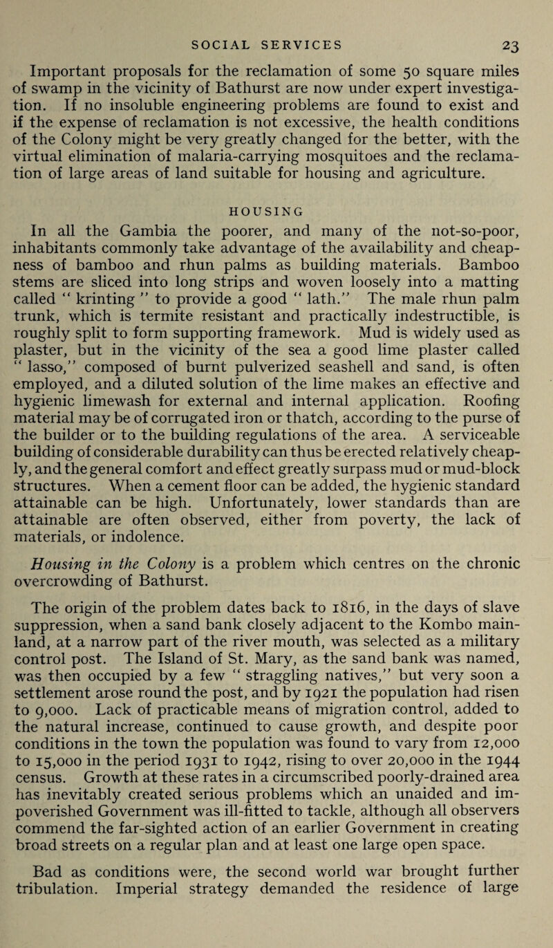 Important proposals for the reclamation of some 50 square miles of swamp in the vicinity of Bathurst are now under expert investiga¬ tion. If no insoluble engineering problems are found to exist and if the expense of reclamation is not excessive, the health conditions of the Colony might be very greatly changed for the better, with the virtual elimination of malaria-carrying mosquitoes and the reclama¬ tion of large areas of land suitable for housing and agriculture. HOUSING In all the Gambia the poorer, and many of the not-so-poor, inhabitants commonly take advantage of the availability and cheap¬ ness of bamboo and rhun palms as building materials. Bamboo stems are sliced into long strips and woven loosely into a matting called “ krinting  to provide a good “ lath/' The male rhun palm trunk, which is termite resistant and practically indestructible, is roughly split to form supporting framework. Mud is widely used as plaster, but in the vicinity of the sea a good lime plaster called “ lasso, composed of burnt pulverized seashell and sand, is often employed, and a diluted solution of the lime makes an effective and hygienic limewash for external and internal application. Roofing material may be of corrugated iron or thatch, according to the purse of the builder or to the building regulations of the area. A serviceable building of considerable durability can thus be erected relatively cheap¬ ly, and the general comfort and effect greatly surpass mud or mud-block structures. When a cement floor can be added, the hygienic standard attainable can be high. Unfortunately, lower standards than are attainable are often observed, either from poverty, the lack of materials, or indolence. Housing in the Colony is a problem which centres on the chronic overcrowding of Bathurst. The origin of the problem dates back to 1816, in the days of slave suppression, when a sand bank closely adjacent to the Kombo main¬ land, at a narrow part of the river mouth, was selected as a military control post. The Island of St. Mary, as the sand bank was named, was then occupied by a few “ straggling natives, but very soon a settlement arose round the post, and by 1921 the population had risen to 9,000. Lack of practicable means of migration control, added to the natural increase, continued to cause growth, and despite poor conditions in the town the population was found to vary from 12,000 to 15,000 in the period 1931 to 1942, rising to over 20,000 in the 1944 census. Growth at these rates in a circumscribed poorly-drained area has inevitably created serious problems which an unaided and im¬ poverished Government was ill-fitted to tackle, although all observers commend the far-sighted action of an earlier Government in creating broad streets on a regular plan and at least one large open space. Bad as conditions were, the second world war brought further tribulation. Imperial strategy demanded the residence of large