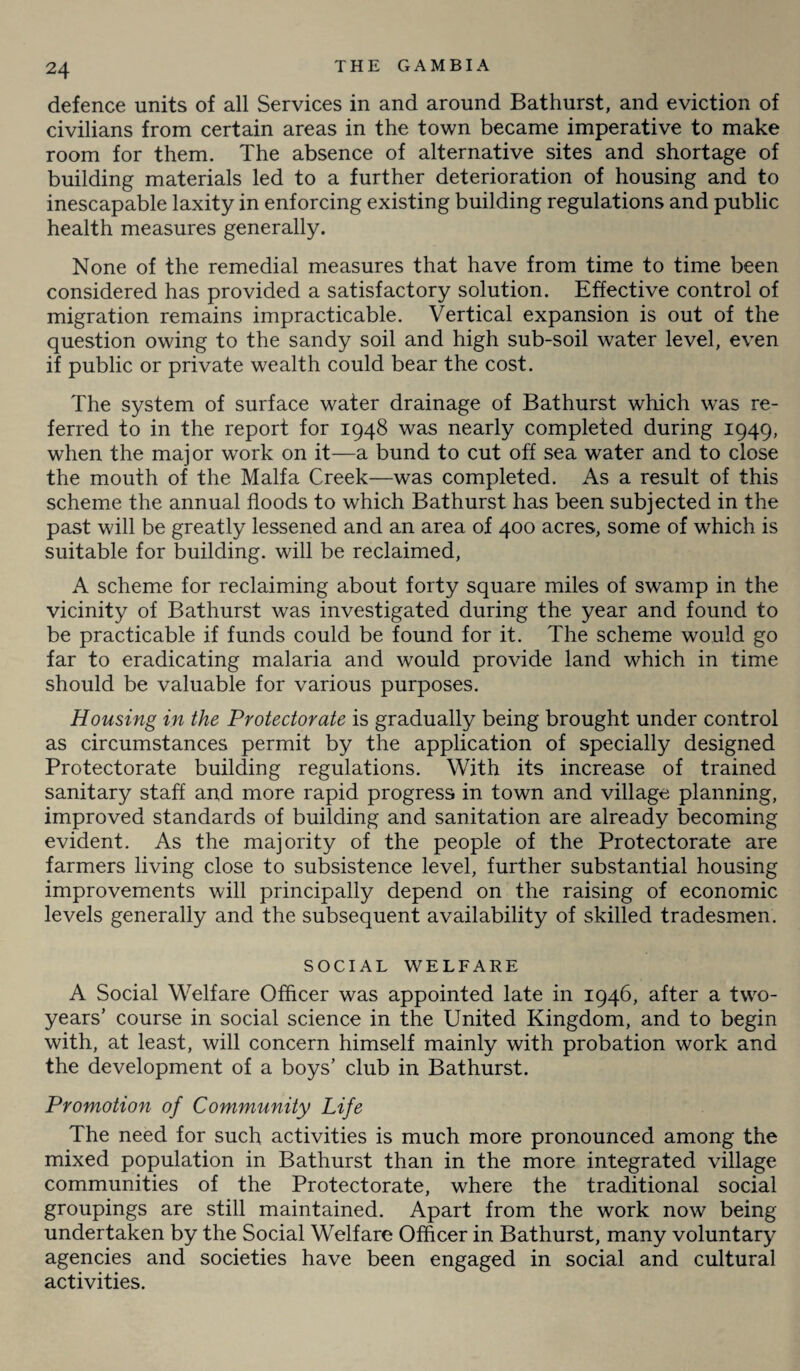 defence units of all Services in and around Bathurst, and eviction of civilians from certain areas in the town became imperative to make room for them. The absence of alternative sites and shortage of building materials led to a further deterioration of housing and to inescapable laxity in enforcing existing building regulations and public health measures generally. None of the remedial measures that have from time to time been considered has provided a satisfactory solution. Effective control of migration remains impracticable. Vertical expansion is out of the question owing to the sandy soil and high sub-soil water level, even if public or private wealth could bear the cost. The system of surface water drainage of Bathurst which was re¬ ferred to in the report for 1948 was nearly completed during 1949, when the major work on it—a bund to cut off sea water and to close the mouth of the Malfa Creek—was completed. As a result of this scheme the annual floods to which Bathurst has been subjected in the past will be greatly lessened and an area of 400 acres, some of which is suitable for building, will be reclaimed, A scheme for reclaiming about forty square miles of swamp in the vicinity of Bathurst was investigated during the year and found to be practicable if funds could be found for it. The scheme would go far to eradicating malaria and would provide land which in time should be valuable for various purposes. Housing in the Protectorate is gradually being brought under control as circumstances permit by the application of specially designed Protectorate building regulations. With its increase of trained sanitary staff and more rapid progress in town and village planning, improved standards of building and sanitation are already becoming evident. As the majority of the people of the Protectorate are farmers living close to subsistence level, further substantial housing improvements will principally depend on the raising of economic levels generally and the subsequent availability of skilled tradesmen. SOCIAL WELFARE A Social Welfare Officer was appointed late in 1946, after a two- years’ course in social science in the United Kingdom, and to begin with, at least, will concern himself mainly with probation work and the development of a boys’ club in Bathurst. Promotion of Community Life The need for such activities is much more pronounced among the mixed population in Bathurst than in the more integrated village communities of the Protectorate, where the traditional social groupings are still maintained. Apart from the work now being- undertaken by the Social Welfare Officer in Bathurst, many voluntary agencies and societies have been engaged in social and cultural activities.