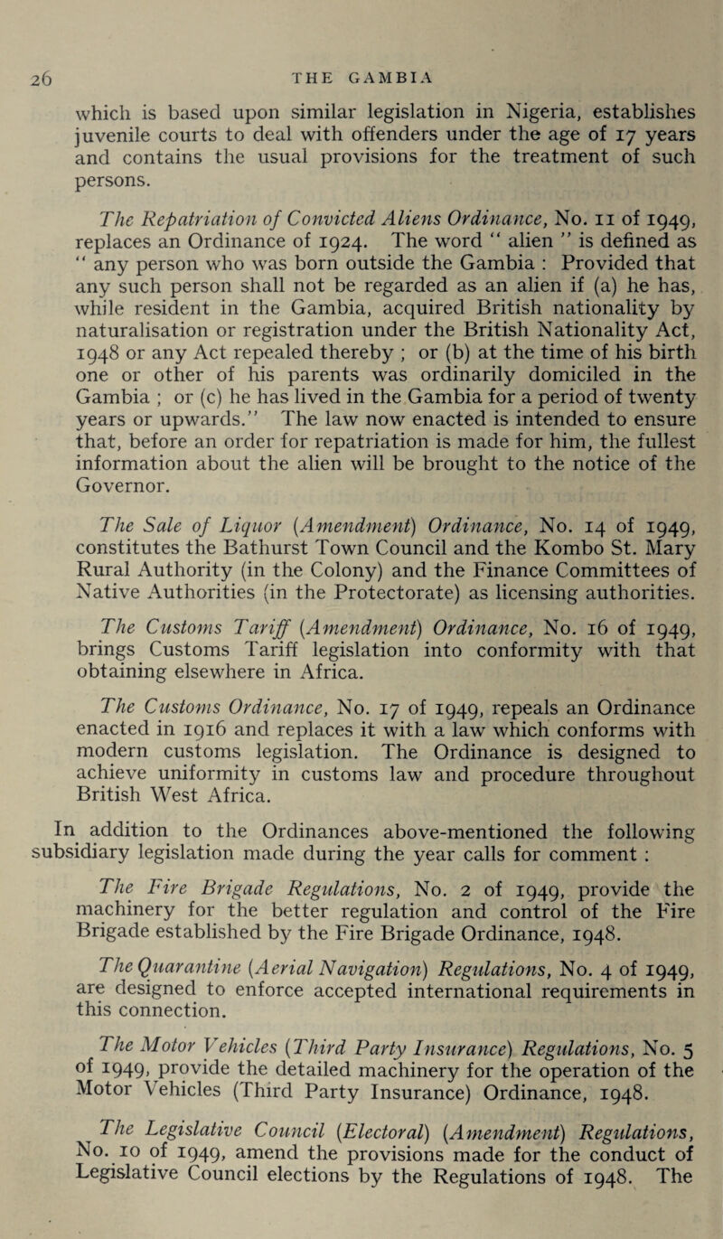 which is based upon similar legislation in Nigeria, establishes juvenile courts to deal with offenders under the age of 17 years and contains the usual provisions for the treatment of such persons. The Repatriation of Convicted Aliens Ordinance, No. 11 of 1949, replaces an Ordinance of 1924. The word “ alien ” is defined as  any person who was born outside the Gambia : Provided that any such person shall not be regarded as an alien if (a) he has, while resident in the Gambia, acquired British nationality by naturalisation or registration under the British Nationality Act, 1948 or any Act repealed thereby ; or (b) at the time of his birth one or other of his parents was ordinarily domiciled in the Gambia ; or (c) he has lived in the Gambia for a period of twenty years or upwards.” The law now enacted is intended to ensure that, before an order for repatriation is made for him, the fullest information about the alien will be brought to the notice of the Governor. The Sale of Liquor (Amendment) Ordinance, No. 14 of 1949, constitutes the Bathurst Town Council and the Kombo St. Mary Rural Authority (in the Colony) and the Finance Committees of Native Authorities (in the Protectorate) as licensing authorities. The Customs Tariff (Amendment) Ordinance, No. 16 of 1949, brings Customs Tariff legislation into conformity with that obtaining elsewhere in Africa. The Customs Ordinance, No. 17 of 1949, repeals an Ordinance enacted in 1916 and replaces it with a law which conforms with modern customs legislation. The Ordinance is designed to achieve uniformity in customs law and procedure throughout British West Africa. In addition to the Ordinances above-mentioned the following subsidiary legislation made during the year calls for comment : The Fire Brigade Regulations, No. 2 of 1949, provide the machinery for the better regulation and control of the Fire Brigade established by the Fire Brigade Ordinance, 1948. The Quarantine (Aerial Navigation) Regulations, No. 4 of 1949, are designed to enforce accepted international requirements in this connection. The Motor Vehicles (Third Party Insurance) Regulations, No. 5 of 1949, provide the detailed machinery for the operation of the Motor Vehicles (Third Party Insurance) Ordinance, 1948. The Legislative Council (Electoral) (Amendment) Regulations, No. 10 of 1949, amend the provisions made for the conduct of Legislative Council elections by the Regulations of 1948. The