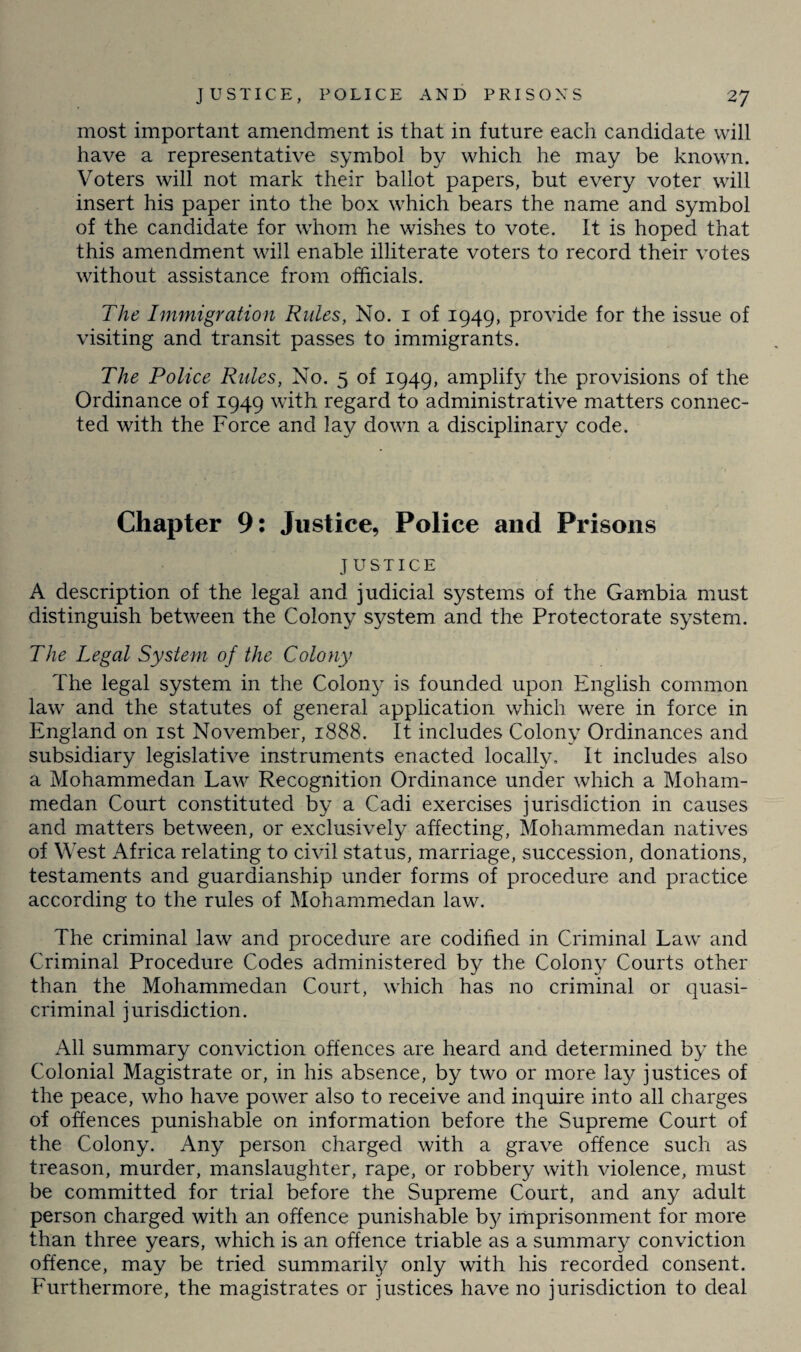 most important amendment is that in future each candidate will have a representative symbol by which he may be known. Voters will not mark their ballot papers, but every voter will insert his paper into the box which bears the name and symbol of the candidate for whom he wishes to vote. It is hoped that this amendment will enable illiterate voters to record their votes without assistance from officials. The Immigration Rules, No. 1 of 1949, provide for the issue of visiting and transit passes to immigrants. The Police Rules, No. 5 of 1949, amplify the provisions of the Ordinance of 1949 with regard to administrative matters connec¬ ted with the Force and lay down a disciplinary code. Chapter 9: Justice, Police and Prisons JUSTICE A description of the legal and judicial systems of the Gambia must distinguish between the Colony system and the Protectorate system. The Legal System of the Colony The legal system in the Colon}7 is founded upon English common law and the statutes of general application which were in force in England on 1st November, 1888. It includes Colony Ordinances and subsidiary legislative instruments enacted locally. It includes also a Mohammedan Law Recognition Ordinance under which a Moham¬ medan Court constituted by a Cadi exercises jurisdiction in causes and matters between, or exclusively affecting, Mohammedan natives of West Africa relating to civil status, marriage, succession, donations, testaments and guardianship under forms of procedure and practice according to the rules of Mohammedan law. The criminal law and procedure are codified in Criminal Law and Criminal Procedure Codes administered by the Colon}7 Courts other than the Mohammedan Court, which has no criminal or quasi¬ criminal jurisdiction. All summary conviction offences are heard and determined by the Colonial Magistrate or, in his absence, by two or more lay justices of the peace, who have power also to receive and inquire into all charges of offences punishable on information before the Supreme Court of the Colony. Any person charged with a grave offence such as treason, murder, manslaughter, rape, or robbery with violence, must be committed for trial before the Supreme Court, and any adult person charged with an offence punishable by imprisonment for more than three years, which is an offence triable as a summary conviction offence, may be tried summarily only with his recorded consent. Furthermore, the magistrates or justices have no jurisdiction to deal