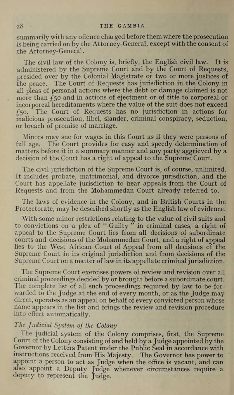 summarily with any offence charged before them where the prosecution is being carried on by the Attorney-General, except with the consent of the Attorney-General. The civil law7 of the Colony is, briefly, the English civil law. It is administered by the Supreme Court and by the Court of Requests, presided over by the Colonial Magistrate or two or more justices of the peace. The Court of Requests has jurisdiction in the Colony in all pleas of personal actions where the debt or damage claimed is not more than £50 and in actions of ejectment or of title to corporeal or incorporeal hereditaments where the value of the suit does not exceed £50. The Court of Requests has no jurisdiction in actions for malicious prosecution, libel, slander, criminal conspiracy, seduction, or breach of promise of marriage. Minors may sue for wages in this Court as if they were persons of full age. The Court provides for easy and speedy determination of matters before it in a summary manner and any party aggrieved by a decision of the Court has a right of appeal to the Supreme Court. The civil jurisdiction of the Supreme Court is, of course, unlimited. It includes probate, matrimonial, and divorce jurisdiction, and the Court has appellate jurisdiction to hear appeals from the Court of Requests and from the Mohammedan Court already referred to. The laws of evidence in the Colony, and in British Courts in the Protectorate, may be described shortly as the English law of evidence. With some minor restrictions relating to the value of civil suits and to convictions on a plea of “ Guilty ” in criminal cases, a right of appeal to the Supreme Court lies from all decisions of subordinate courts and decisions of the Mohammedan Court, and a right of appeal lies to the West African Court of Appeal from all decisions of the Supreme Court in its original jurisdiction and from decisions of the Supreme Court on a matter of law in its appellate criminal jurisdiction. The Supreme Court exercises powers of review and revision over all criminal proceedings decided by or brought before a subordinate court. The complete list of all such proceedings required by law to be for¬ warded to the Judge at the end of every month, or as the Judge may direct, operates as an appeal on behalf of every convicted person whose name appears in the list and brings the review7 and revision procedure into effect automatically. The Judicial System of the Colony The judicial system of the Colony comprises, first, the Supreme Court of the Colony consisting of and held by a Judge appointed by the Governor by Letters Patent under the Public Seal in accordance with instructions received from His Majesty. The Governor has power to appoint a person to act as Judge when the office is vacant, and can also appoint a Deputy Judge whenever circumstances require a deputy to represent the Judge.