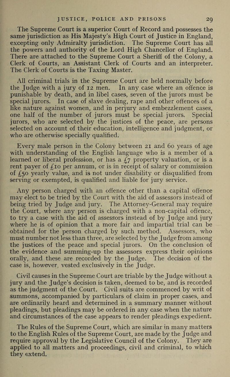 The Supreme Court is a superior Court of Record and possesses the same jurisdiction as His Majesty’s High Court of Justice in England, excepting only Admiralty jurisdiction. The Supreme Court has all the powers and authority of the Lord High Chancellor of England. There are attached to the Supreme Court a Sheriff of the Colony, a Clerk of Courts, an Assistant Clerk of Courts and an interpreter. The Clerk of Courts is the Taxing Master. All criminal trials in the Supreme Court are held normally before the Judge with a jury of 12 men. In any case where an offence is punishable by death, and in libel cases, seven of the jurors must be special jurors. In case of slave dealing, rape and other offences of a like nature against women, and in perjury and embezzlement cases, one half of the number of jurors must be special jurors. Special jurors, who are selected by the justices of the peace, are persons selected on account of their education, intelligence and judgment, or who are otherwise specially qualified. Every male person in the Colony between 21 and 60 years of age with understanding of the English language who is a member of a learned or liberal profession, or has a £y property valuation, or is a rent payer of £10 per annum, or is in receipt of salary or commission of £50 yearly value, and is not under disability or disqualified from serving or exempted, is qualified and liable for jury service. Any person charged with an offence other than a capital offence may elect to be tried by the Court wdth the aid of assessors instead of being tried by Judge and jury. The Attorney-General may require the Court, where any person is charged with a non-capital offence, to try a case with the aid of assessors instead of by Judge and jury where he is of opinion that a more fair and impartial trial can be obtained for the person charged by such method. Assessors, who must number not less than three, are selected by the Judge from among the justices of the peace and special jurors. On the conclusion of the evidence and summing-up the assessors express their opinions orally, and these are recorded by the Judge. The decision of the case is, however, vested exclusively in the Judge. Civil causes in the Supreme Court are triable by the Judge without a jury and the Judge’s decision is taken, deemed to be, and is recorded as the judgment of the Court. Civil suits are commenced by writ of summons, accompanied by particulars of claim in proper cases, and are ordinarily heard and determined in a summary manner without pleadings, but pleadings may be ordered in any case when the nature and circumstances of the case appears to render pleadings expedient. The Rules of the Supreme Court, which are similar in many matters to the English Rules of the Supreme Court, are made by the Judge and require approval by the Legislative Council of the Colony. They are applied to all matters and proceedings, civil and criminal, to which they extend.