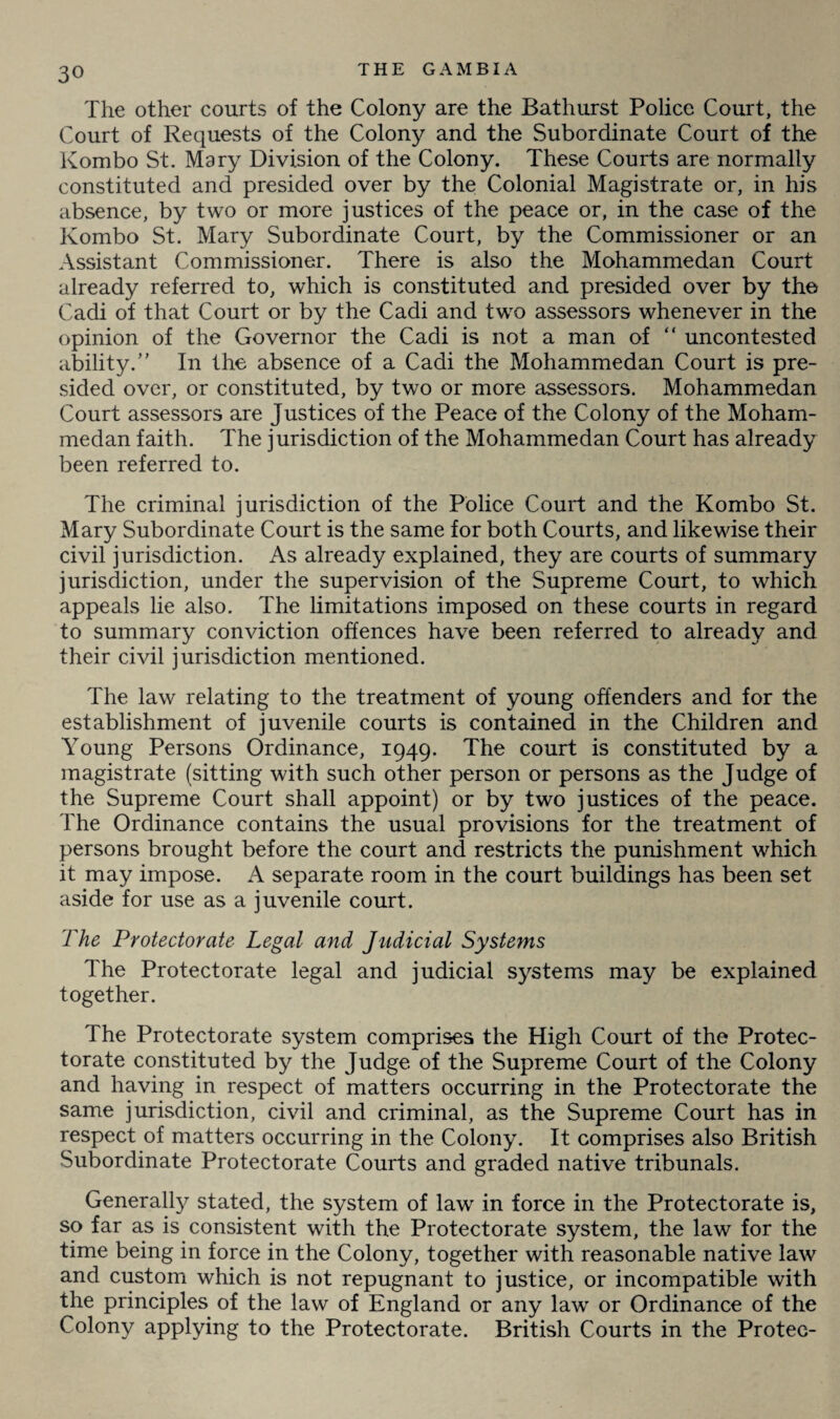 The other courts of the Colony are the Bathurst Police Court, the Court of Requests of the Colony and the Subordinate Court of the Kombo St. Mary Division of the Colony. These Courts are normally constituted and presided over by the Colonial Magistrate or, in his absence, by two or more justices of the peace or, in the case of the Kombo St. Mary Subordinate Court, by the Commissioner or an Assistant Commissioner. There is also the Mohammedan Court already referred to, which is constituted and presided over by the Cadi of that Court or by the Cadi and two assessors whenever in the opinion of the Governor the Cadi is not a man of “ uncontested ability.” In the absence of a Cadi the Mohammedan Court is pre¬ sided over, or constituted, by two or more assessors. Mohammedan Court assessors are Justices of the Peace of the Colony of the Moham¬ medan faith. The jurisdiction of the Mohammedan Court has already been referred to. The criminal jurisdiction of the Police Court and the Kombo St. Mary Subordinate Court is the same for both Courts, and likewise their civil jurisdiction. As already explained, they are courts of summary jurisdiction, under the supervision of the Supreme Court, to which appeals lie also. The limitations imposed on these courts in regard to summary conviction offences have been referred to already and their civil jurisdiction mentioned. The law relating to the treatment of young offenders and for the establishment of juvenile courts is contained in the Children and Young Persons Ordinance, 1949. The court is constituted by a magistrate (sitting with such other person or persons as the Judge of the Supreme Court shall appoint) or by two justices of the peace. The Ordinance contains the usual provisions for the treatment of persons brought before the court and restricts the punishment which it may impose. A separate room in the court buildings has been set aside for use as a juvenile court. The Protectorate Legal and Judicial Systems The Protectorate legal and judicial systems may be explained together. The Protectorate system comprises the High Court of the Protec¬ torate constituted by the Judge of the Supreme Court of the Colony and having in respect of matters occurring in the Protectorate the same jurisdiction, civil and criminal, as the Supreme Court has in respect of matters occurring in the Colony. It comprises also British Subordinate Protectorate Courts and graded native tribunals. Generalty stated, the system of law in force in the Protectorate is, so far as is consistent with the Protectorate system, the law for the time being in force in the Colony, together with reasonable native law and custom which is not repugnant to justice, or incompatible with the principles of the law of England or any law or Ordinance of the Colony applying to the Protectorate. British Courts in the Protee-