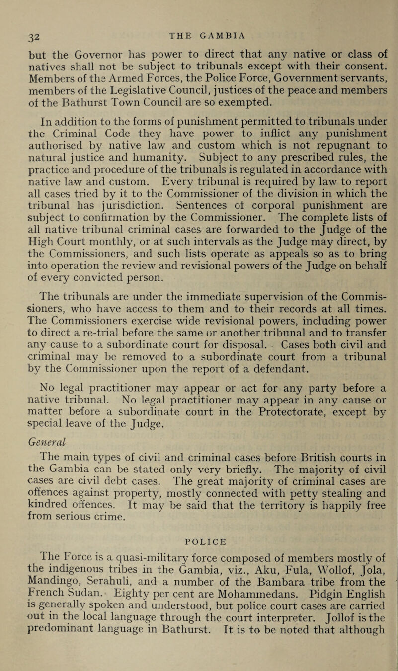 but the Governor has power to direct that any native or class of natives shall not be subject to tribunals except with their consent. Members of the Armed Forces, the Police Force, Government servants, members of the Legislative Council, justices of the peace and members of the Bathurst Town Council are so exempted. In addition to the forms of punishment permitted to tribunals under the Criminal Code they have power to inflict any punishment authorised by native law and custom which is not repugnant to natural justice and humanity. Subject to any prescribed rules, the practice and procedure of the tribunals is regulated in accordance with native law and custom. Every tribunal is required by law to report all cases tried by it to the Commissioner of the division in which the tribunal has jurisdiction. Sentences of corporal punishment are subject to confirmation by the Commissioner. The complete lists of all native tribunal criminal cases are forwarded to the Judge of the High Court monthly, or at such intervals as the Judge may direct, by the Commissioners, and such lists operate as appeals so as to bring into operation the review and re visional powers of the Judge on behalf of every convicted person. The tribunals are under the immediate supervision of the Commis¬ sioners, who have access to them and to their records at all times. The Commissioners exercise wide revisional powers, including power to direct a re-trial before the same or another tribunal and to transfer any cause to a subordinate court for disposal. Cases both civil and criminal may be removed to a subordinate court from a tribunal by the Commissioner upon the report of a defendant. No legal practitioner may appear or act for any party before a native tribunal. No legal practitioner may appear in any cause or matter before a subordinate court in the Protectorate, except by special leave of the Judge. General The main types of civil and criminal cases before British courts in the Gambia can be stated only very briefly. The majority of civil cases are civil debt cases. The great majority of criminal cases are offences against property, mostly connected with petty stealing and kindred offences. It may be said that the territory is happily free from serious crime. POLICE I he Force is a quasi-military force composed of members mostly of the indigenous tribes in the Gambia, viz., Aku, Fula, Wollof, Jola, Mandingo, Serahuli, and a number of the Bambara tribe from the French Sudan. Eighty per cent are Mohammedans. Pidgin English is generally spoken and understood, but police court cases are carried •out in the local language through the court interpreter. Jollof is the predominant language in Bathurst. It is to be noted that although