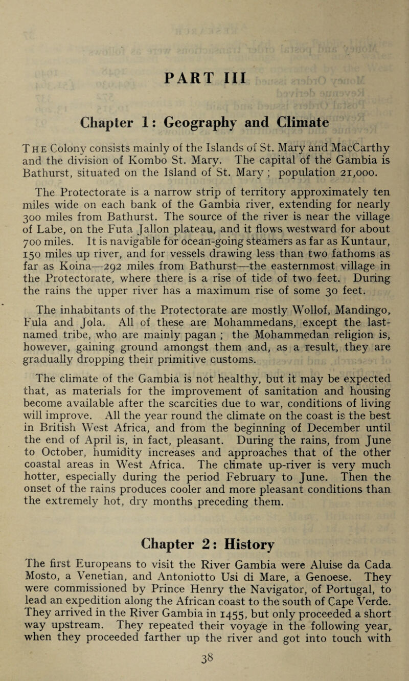 PART III Chapter 1: Geography and Climate The Colony consists mainly of the Islands of St. Mary and MacCarthy and the division of Kombo St. Mary. The capital of the Gambia is Bathurst, situated on the Island of St. Mary ; population 21,000. The Protectorate is a narrow strip of territory approximately ten miles wide on each bank of the Gambia river, extending for nearly 300 miles from Bathurst. The source of the river is near the village of Labe, on the Futa Jallon plateau, and it flows westward for about 700 miles. It is navigable for ocean-going steamers as far as Kuntaur, 150 miles up river, and for vessels drawing less than two fathoms as far as Koina—292 miles from Bathurst—the easternmost village in the Protectorate, where there is a rise of tide of two feet. During the rains the upper river has a maximum rise of some 30 feet. The inhabitants of the Protectorate are mostly Wollof, Mandingo, Fula and Jola. All of these are Mohammedans, except the last- named tribe, who are mainly pagan ; the Mohammedan religion is, however, gaining ground amongst them and, as a result, they are gradually dropping their primitive customs. The climate of the Gambia is not healthy, but it may be expected that, as materials for the improvement of sanitation and housing become available after the scarcities due to war, conditions of living will improve. All the year round the climate on the coast is the best in British West Africa, and from the beginning of December until the end of April is, in fact, pleasant. During the rains, from June to October, humidity increases and approaches that of the other coastal areas in West Africa. The climate up-river is very much hotter, especially during the period February to June. Then the onset of the rains produces cooler and more pleasant conditions than the extremely hot, dry months preceding them. Chapter 2: History The first Europeans to visit the River Gambia were Aluise da Cada Mosto, a Venetian, and Antoniotto Usi di Mare, a Genoese. They were commissioned by Prince Henry the Navigator, of Portugal, to lead an expedition along the African coast to the south of Cape Verde. They arrived in the River Gambia in 1455, but only proceeded a short way upstream. They repeated their voyage in the following year, when they proceeded farther up the river and got into touch with