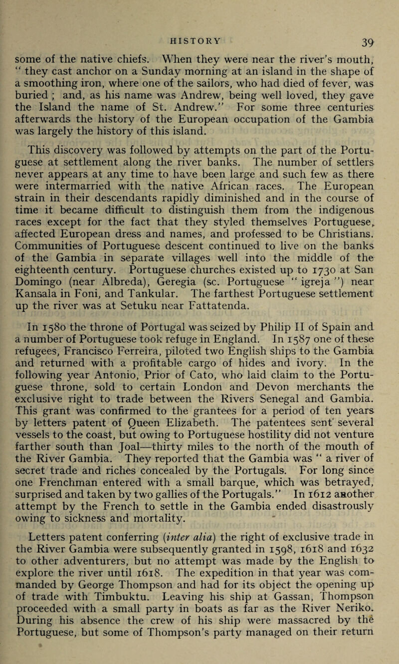 some of the native chiefs. When they were near the river’s mouth, “ they cast anchor on a Sunday morning at an island in the shape of a smoothing iron, where one of the sailors, who had died of fever, was buried ; and, as his name was Andrew, being well loved, they gave the Island the name of St. Andrew.” For some three centuries afterwards the history of the European occupation of the Gambia was largely the history of this island. This discovery was followed by attempts on the part of the Portu¬ guese at settlement along the river banks. The number of settlers never appears at any time to have been large and such few as there were intermarried with the native African races. The European strain in their descendants rapidly diminished and in the course of time it became difficult to distinguish them from the indigenous races except for the fact that they styled themselves Portuguese„ affected European dress and names, and professed to be Christians. Communities of Portuguese descent continued to live on the banks of the Gambia in separate villages well into the middle of the eighteenth century. Portuguese churches existed up to 1730 at San Domingo (near Albreda), Geregia (sc. Portuguese “ igreja ”) near Kansala in Foni, and Tankular. The farthest Portuguese settlement up the river was at Setuku near Fattatenda. In 1580 the throne of Portugal was seized by Philip II of Spain and a number of Portuguese took refuge in England. In 1587 one of these refugees, Francisco Ferreira, piloted two English ships to the Gambia and returned with a profitable cargo of hides and ivory. In the following year Antonio, Prior of Cato, who laid claim to the Portu¬ guese throne, sold to certain London and Devon merchants the exclusive right to trade between the Rivers Senegal and Gambia. This grant was confirmed to the grantees for a period of ten years by letters patent of Queen Elizabeth. The patentees sent several vessels to the coast, but owing to Portuguese hostility did not venture farther south than Joal—thirty miles to the north of the mouth of the River Gambia. They reported that the Gambia was “ a river of secret trade and riches concealed by the Portugals. For long since one Frenchman entered with a small barque, which was betrayed, surprised and taken by two gallies of the Portugals.” In 1612 another attempt by the French to settle in the Gambia ended disastrously owing to sickness and mortality. Letters patent conferring (inter alia) the right of exclusive trade in the River Gambia were subsequently granted in 1598, 1618 and 1632 to other adventurers, but no attempt was made by the English to explore the river until 1618. The expedition in that year was com¬ manded by George Thompson and had for its object the opening up of trade with Timbuktu. Leaving his ship at Gassan, Thompson proceeded with a small party in boats as far as the River Neriko. During his absence the crew of his ship were massacred by the Portuguese, but some of Thompson’s party managed on their return