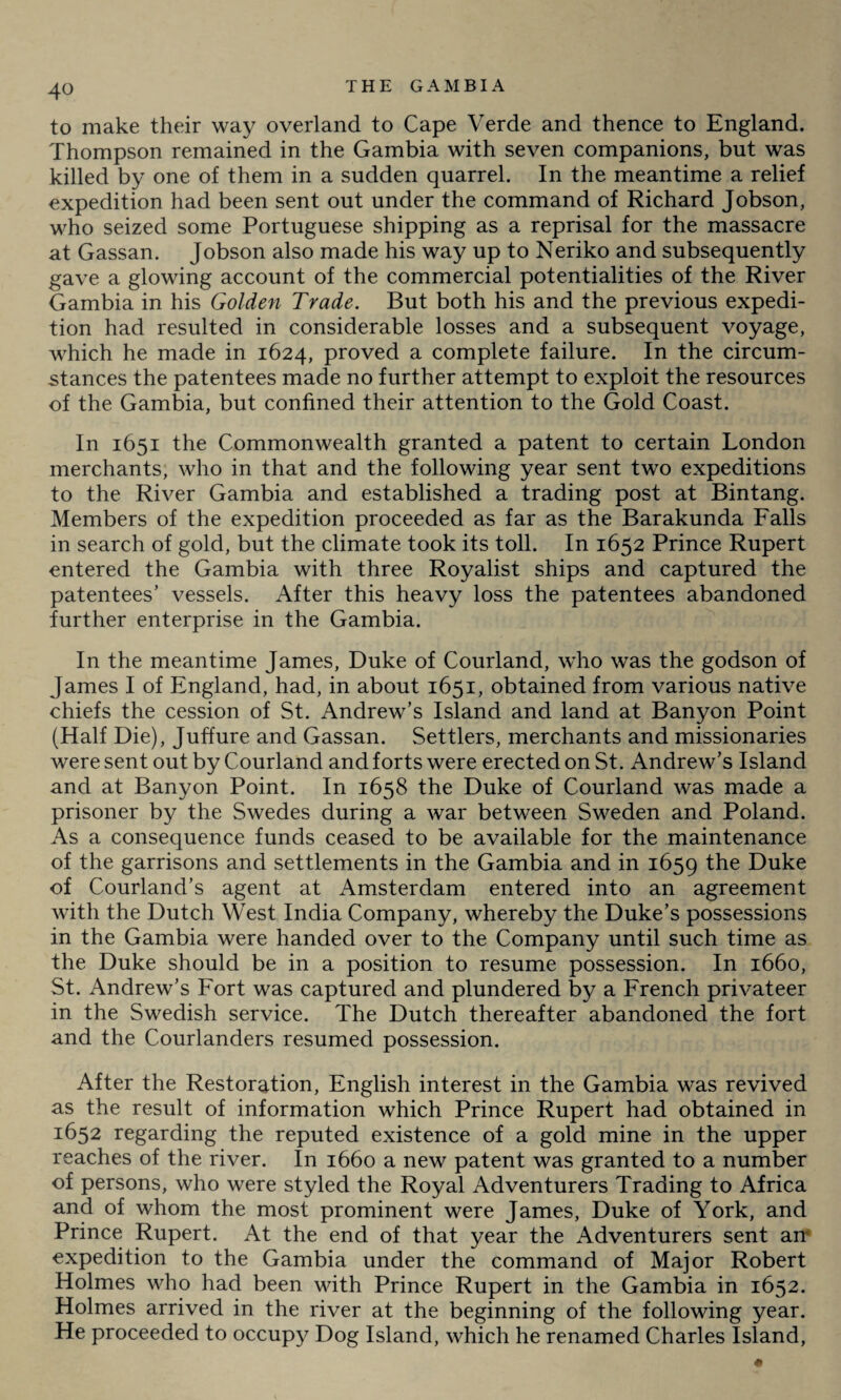 to make their way overland to Cape Verde and thence to England. Thompson remained in the Gambia with seven companions, but was killed by one of them in a sudden quarrel. In the meantime a relief expedition had been sent out under the command of Richard Jobson, who seized some Portuguese shipping as a reprisal for the massacre at Gassan. Jobson also made his way up to Neriko and subsequently gave a glowing account of the commercial potentialities of the River Gambia in his Golden Trade. But both his and the previous expedi¬ tion had resulted in considerable losses and a subsequent voyage, which he made in 1624, proved a complete failure. In the circum¬ stances the patentees made no further attempt to exploit the resources of the Gambia, but confined their attention to the Gold Coast. In 1651 the Commonwealth granted a patent to certain London merchants, who in that and the following year sent two expeditions to the River Gambia and established a trading post at Bintang. Members of the expedition proceeded as far as the Barakunda Falls in search of gold, but the climate took its toll. In 1652 Prince Rupert entered the Gambia with three Royalist ships and captured the patentees’ vessels. After this heavy loss the patentees abandoned further enterprise in the Gambia. In the meantime James, Duke of Courland, who was the godson of James I of England, had, in about 1651, obtained from various native chiefs the cession of St. Andrew’s Island and land at Banyon Point (Half Die), Juffure and Gassan. Settlers, merchants and missionaries were sent out by Courland and forts were erected on St. Andrew’s Island and at Banyon Point. In 1658 the Duke of Courland was made a prisoner by the Swedes during a war between Sweden and Poland. As a consequence funds ceased to be available for the maintenance of the garrisons and settlements in the Gambia and in 1659 the Duke of Courland’s agent at Amsterdam entered into an agreement with the Dutch West India Company, whereby the Duke’s possessions in the Gambia were handed over to the Company until such time as the Duke should be in a position to resume possession. In 1660, St. Andrew’s Fort was captured and plundered by a French privateer in the Swedish service. The Dutch thereafter abandoned the fort and the Courlanders resumed possession. After the Restoration, English interest in the Gambia was revived as the result of information which Prince Rupert had obtained in 1652 regarding the reputed existence of a gold mine in the upper reaches of the river. In 1660 a new patent was granted to a number of persons, who were styled the Royal Adventurers Trading to Africa and of whom the most prominent were James, Duke of York, and Prince Rupert. At the end of that year the Adventurers sent an‘ expedition to the Gambia under the command of Major Robert Holmes who had been with Prince Rupert in the Gambia in 1652. Holmes arrived in the river at the beginning of the following year. He proceeded to occupy Dog Island, which he renamed Charles Island,