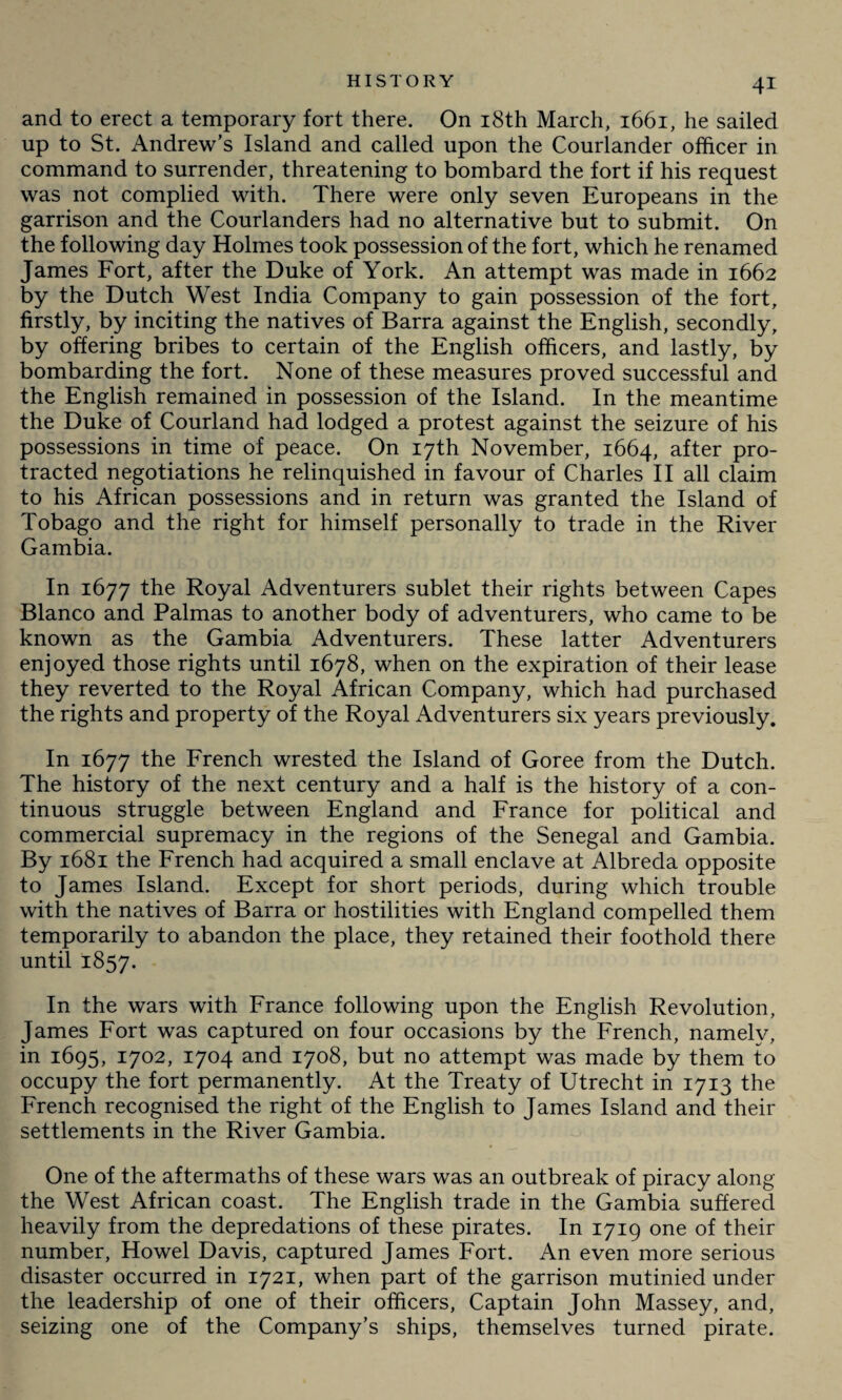 and to erect a temporary fort there. On 18th March, 1661, he sailed up to St. Andrew’s Island and called upon the Courlander officer in command to surrender, threatening to bombard the fort if his request was not complied with. There were only seven Europeans in the garrison and the Courlanders had no alternative but to submit. On the following day Holmes took possession of the fort, which he renamed James Fort, after the Duke of York. An attempt was made in 1662 by the Dutch West India Company to gain possession of the fort, firstly, by inciting the natives of Barra against the English, secondly, by offering bribes to certain of the English officers, and lastly, by bombarding the fort. None of these measures proved successful and the English remained in possession of the Island. In the meantime the Duke of Courland had lodged a protest against the seizure of his possessions in time of peace. On 17th November, 1664, after pro¬ tracted negotiations he relinquished in favour of Charles II all claim to his African possessions and in return was granted the Island of Tobago and the right for himself personally to trade in the River Gambia. In 1677 the Royal Adventurers sublet their rights between Capes Blanco and Palmas to another body of adventurers, who came to be known as the Gambia Adventurers. These latter Adventurers enjoyed those rights until 1678, when on the expiration of their lease they reverted to the Royal African Company, which had purchased the rights and property of the Royal Adventurers six years previously. In 1677 the French wrested the Island of Goree from the Dutch. The history of the next century and a half is the history of a con¬ tinuous struggle between England and France for political and commercial supremacy in the regions of the Senegal and Gambia. By 1681 the French had acquired a small enclave at Albreda opposite to James Island. Except for short periods, during which trouble with the natives of Barra or hostilities with England compelled them temporarily to abandon the place, they retained their foothold there until 1857. In the wars with France following upon the English Revolution, James Fort was captured on four occasions by the French, namely, in 1695, 1702, 1704 and 1708, but no attempt was made by them to occupy the fort permanently. At the Treaty of Utrecht in 1713 the French recognised the right of the English to James Island and their settlements in the River Gambia. One of the aftermaths of these wars was an outbreak of piracy along the West African coast. The English trade in the Gambia suffered heavily from the depredations of these pirates. In 1719 one of their number, Howel Davis, captured James Fort. An even more serious disaster occurred in 1721, when part of the garrison mutinied under the leadership of one of their officers, Captain John Massey, and, seizing one of the Company’s ships, themselves turned pirate.