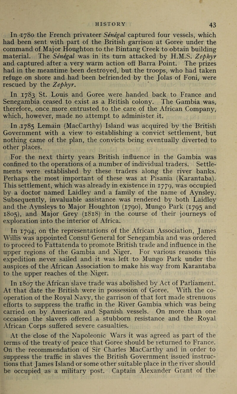 In 1780 the French privateer Senegal captured four vessels, which had been sent with part of the British garrison at Goree under the command of Major Houghton to the Bintang Creek to obtain building material. The Senegal was in its turn attacked by H.M.S. Zephyr and captured after a very warm action off Barra Point. The prizes had in the meantime been destroyed, but the troops, who had taken refuge on shore and had been befriended by the Jolas of Foni, were rescued by the Zephyr. In 1783 St. Louis and Goree were handed back to France and Senegambia ceased to exist as a British colony. The Gambia was, therefore, once more entrusted to the care of the African Company, which, however, made no attempt to administer it. In 1785 Lemain (MacCarthy) Island was acquired by the British Government with a view to establishing a convict settlement, but nothing came of the plan, the convicts being eventually diverted to other places. For the next thirty years British influence in the Gambia was confined to the operations of a number of individual traders. Settle¬ ments were established by these traders along the river banks. Perhaps the most important of these was at Pisania (Karantaba). This settlement, which was already in existence in 1779, was occupied by a doctor named Laidley and a family of the name of Aynsley. Subsequently, invaluable assistance was rendered by both Laidley and the Aynsleys to Major Houghton (1790), Mungo Park (1795 and 1805), and Major Grey (1818) in the course of their journeys of exploration into the interior of Africa. In 1794, on the representations of the African Association, James Willis was appointed Consul General for Senegambia and was ordered to proceed to Fattatenda to promote British trade and influence in the upper regions of the Gambia and Niger. For various reasons this expedition never sailed and it was left to Mungo Park under the auspices of the African Association to make his way from Karantaba to the upper reaches of the Niger. In 1807 the African slave trade was abolished by Act of Parliament. At that date the British were in possession of Goree. With the co¬ operation of the Royal Navy, the garrison of that fort made strenuous elforts to suppress the traffic in the River Gambia which was being carried on by American and Spanish vessels. On more than one occasion the slavers offered a stubborn resistance and the Royal African Corps suffered severe casualties. At the close of the Napoleonic Wars it was agreed as part of the terms of the treaty of peace that Goree should be returned to France. On the recommendation of Sir Charles MacCarthy and in order to suppress the traffic in slaves the British Government issued instruc¬ tions that James Island or some other suitable place in the river should be occupied as a military post. Captain Alexander Grant of the