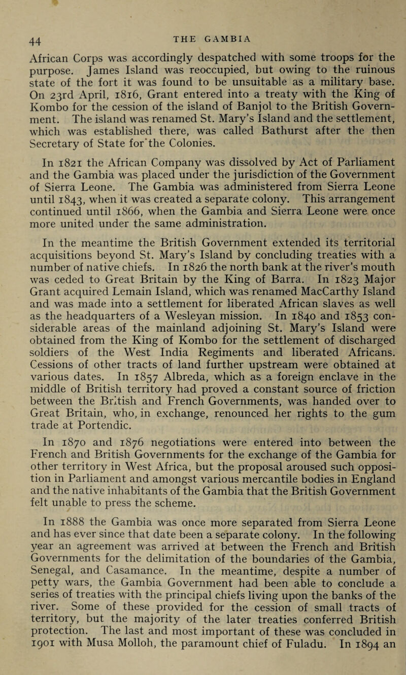 African Corps was accordingly despatched with some troops for the purpose. James Island was reoccupied, but owing to the ruinous state of the fort it was found to be unsuitable as a military base. On 23rd April, 1816, Grant entered into a treaty with the King of Kombo for the cession of the island of Banjol to the British Govern¬ ment. The island was renamed St. Mary’s Island and the settlement, which was established there, was called Bathurst after the then Secretary of State for‘the Colonies. In 1821 the African Company was dissolved by Act of Parliament and the Gambia was placed under the jurisdiction of the Government of Sierra Leone. The Gambia was administered from Sierra Leone until 1843, when it was created a separate colony. This arrangement continued until 1866, when the Gambia and Sierra Leone were once more united under the same administration. In the meantime the British Government extended its territorial acquisitions beyond St. Mary’s Island by concluding treaties with a number of native chiefs. In 1826 the north bank at the river’s mouth was ceded to Great Britain by the King of Barra. In 1823 Major Grant acquired Lemain Island, which was renamed MacCarthy Island and was made into a settlement for liberated African slaves as well as the headquarters of a Wesleyan mission. In 1840 and 1853 con¬ siderable areas of the mainland adjoining St. Mary’s Island were obtained from the King of Kombo for the settlement of discharged soldiers of the West India Regiments and liberated Africans. Cessions of other tracts of land further upstream were obtained at various dates. In 1857 Albreda, which as a foreign enclave in the middle of British territory had proved a constant source of friction between the British and French Governments, was handed over to Great Britain, who, in exchange, renounced her rights to the gum trade at Portendic. In 1870 and 1876 negotiations were entered into between the French and British Governments for the exchange of the Gambia for other territory in West Africa, but the proposal aroused such opposi¬ tion in Parliament and amongst various mercantile bodies in England and the native inhabitants of the Gambia that the British Government felt unable to press the scheme. In 1888 the Gambia was once more separated from Sierra Leone and has ever since that date been a separate colony. In the following year an agreement was arrived at between the French and British Governments for the delimitation of the boundaries of the Gambia, Senegal, and C'asamance. In the meantime, despite a number of petty wars, the Gambia Government had been able to conclude a series of treaties with the principal chiefs living upon the banks of the river. Some of these provided for the cession of small tracts of territory, but the majority of the later treaties conferred British protection. The last and most important of these was concluded in 1901 with Musa Molloh, the paramount chief of Fuladu. In 1894 an