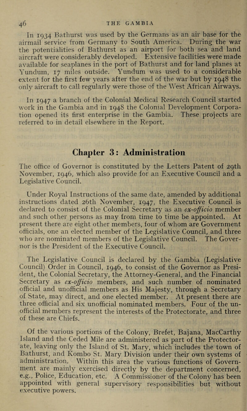 In 1934 Bathurst was used by the Germans as an air base for the airmail service from Germany to South America. During the war the potentialities of Bathurst as an airport for both sea and land aircraft were considerably developed. Extensive facilities were made available for seaplanes in the port of Bathurst and for land planes at Yunclum, 17 miles outside. Yundum was used to a considerable extent for the first few years after the end of the war but by 1948 the only aircraft to call regularly were those of the West African Airways. In 1947 a branch of the Colonial Medical Research Council started work in the Gambia and in 1948 the Colonial Development Corpora¬ tion opened its first enterprise in the Gambia. These projects are referred to in detail elsewhere in the Report. Chapter 3: Administration The office of Governor is constituted by the Letters Patent of 29th November, 1946, which also provide for an Executive Council and a Legislative Council. Under Royal Instructions of the same date, amended by additional instructions dated 26th November, 1947, the Executive Council is declared to consist of the Colonial Secretary as an ex-officio member and such other persons as may from time to time be appointed. At present there are eight other members, four of whom are Government officials, one an elected member of the Legislative Council, and three who are nominated members of the Legislative Council. The Gover¬ nor is the President of the Executive Council. The Legislative Council is declared by the Gambia (Legislative Council) Order in Council, 1946, to consist of the Governor as Presi¬ dent, the Colonial Secretary, the Attorney-General, and the Financial Secretary as ex-officio members, and such number of nominated official and unofficial members as His Majesty, through a Secretary of State, may direct, and one elected member. At present there are three official and six unofficial nominated members. Four of the un¬ official members represent the interests of the Protectorate, and three of these are Chiefs. Of the various portions of the Colony, Brefet, Bajana, MacCarthy Island and the Ceded Mile are administered as part of the Protector¬ ate, leaving only the Island of St. Mary, which includes the town of Bathurst, and Kombo St. Mary Division under their own systems of administration. Within this area the various functions of Govern¬ ment are mainly exercised directly by the department concerned, e.g., Police, Education, etc. A Commissioner of the Colony has been appointed with general supervisory responsibilities but without executive powers.