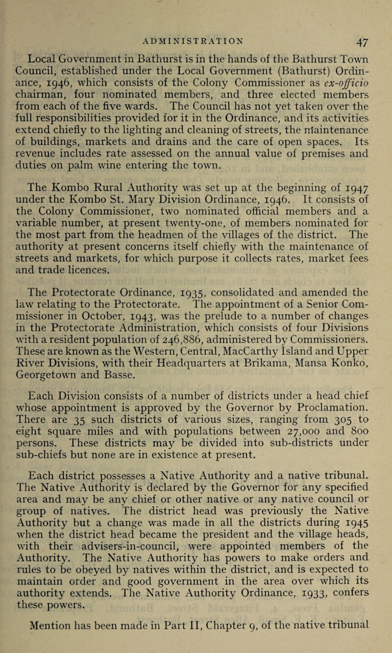 Local Government in Bathurst is in the hands of the Bathurst Town Council, established under the Local Government (Bathurst) Ordin¬ ance, 1946, which consists of the Colony Commissioner as ex-officio chairman, four nominated members, and three elected members from each of the five wards. The Council has not yet taken over the full responsibilities provided for it in the Ordinance, and its activities extend chiefly to the lighting and cleaning of streets, the ntaintenance of buildings, markets and drains and the care of open spaces. Its revenue includes rate assessed on the annual value of premises and duties on palm wine entering the town. The Kombo Rural Authority was set up at the beginning of 1947 under the Kombo St. Mary Division Ordinance, 1946. It consists of the Colony Commissioner, two nominated official members and a variable number, at present twenty-one, of members nominated for the most part from the headmen of the villages of the district. The authority at present concerns itself chiefly with the maintenance of streets and markets, for which purpose it collects rates, market fees and trade licences. The Protectorate Ordinance, 1935, consolidated and amended the law relating to the Protectorate. The appointment of a Senior Com¬ missioner in October, 1943, was the prelude to a number of changes in the Protectorate Administration, which consists of four Divisions with a resident population of 246,886, administered by Commissioners. These are known as the Western, Central, MacCarthy Island and Upper River Divisions, with their Headquarters at Brikama, Mansa Konko, Georgetown and Basse. Each Division consists of a number of districts under a head chief whose appointment is approved by the Governor by Proclamation. There are 35 such districts of various sizes, ranging from 305 to eight square miles and with populations between 27,000 and 800 persons. These districts may be divided into sub-districts under sub-chiefs but none are in existence at present. Each district possesses a Native Authority and a native tribunal. The Native Authority is declared by the Governor for any specified area and may be any chief or other native or any native council or group of natives. The district head was previously the Native Authority but a change was made in all the districts during 1945 when the district head became the president and the village heads, with their advisers-in-council, were appointed members of the Authority. The Native Authority has powers to make orders and rules to be obeyed by natives within the district, and is expected to maintain order and good government in the area over which its authority extends. The Native Authority Ordinance, 1933, confers these powers. Mention has been made in Part II, Chapter 9, of the native tribunal