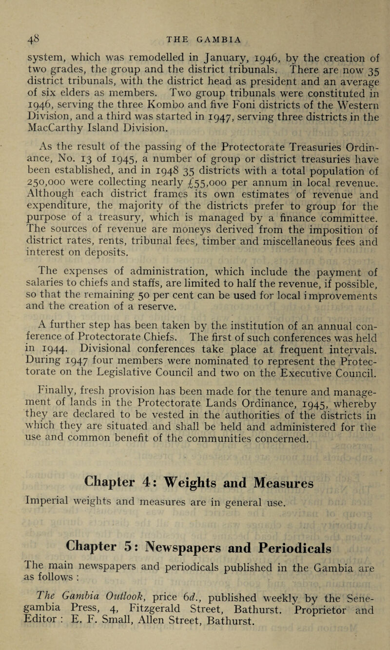 system, which was remodelled in January, 1946, by the creation of two grades, the group and the district tribunals. There are now 35 district tribunals, with the district head as president and an average of six elders as members. Two group tribunals were constituted in 1946, serving the three Kombo and five Foni districts of the Western Division, and a third was started in 1947, serving three districts in the MacCarthy Island Division. As the result of the passing of the Protectorate Treasuries Ordin¬ ance, No. 13 of 1945, a number of group or district treasuries have been established, and in 1948 35 districts with a total population of 250,000 were collecting nearly £55,000 per annum in local revenue. Although each district frames its own estimates of revenue and expenditure, the majority of the districts prefer to group for the purpose of a treasury, which is managed by a finance committee. The sources of revenue are moneys derived from the imposition of district rates, rents, tribunal fees, timber and miscellaneous fees and interest on deposits. The expenses of administration, which include the payment of salaries to chiefs and staffs, are limited to half the revenue, if possible, so that the remaining 50 per cent can be used for local improvements and the creation of a reserve. A further step has been taken by the institution of an annual con¬ ference of Protectorate Chiefs. The first of such conferences was held in 1944. Divisional conferences take place at frequent intervals. During 1947 four members were nominated to represent the Protec¬ torate on the Legislative Council and two on the Executive Council. Finally, fresh provision has been made for the tenure and manage¬ ment of lands in the Protectorate Lands Ordinance, 1945, whereby they are declared to be vested in the authorities of the districts in which they are situated and shall be held and administered for the use and common benefit of the communities concerned. Chapter 4: Weights and Measures Imperial weights and measures are in general use. Chapter 5: Newspapers and Periodicals The main newspapers and periodicals published in the Gambia are as follows : The Gambia Outlook, price 6d., published weekly by the Sene- gambia Press, 4, Fitzgerald Street, Bathurst. Proprietor and Editor : E. F. Small, Allen Street, Bathurst.